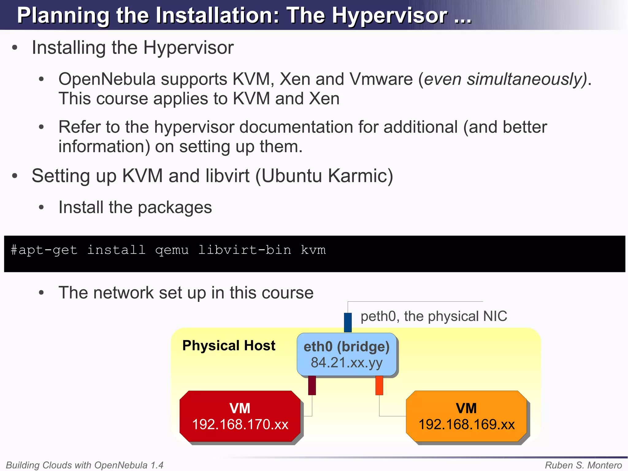 Planning the Installation: The Hypervisor ...
 ●   Installing the Hypervisor
       ●   OpenNebula supports KVM, Xen and Vmware (even simultaneously).
           This course applies to KVM and Xen
       ●   Refer to the hypervisor documentation for additional (and better
           information) on setting up them.
 ●   Setting up KVM and libvirt (Ubuntu Karmic)
       ●   Install the packages

#apt-get install qemu libvirt-bin kvm

       ●   The network set up in this course
                                                                peth0, the physical NIC

                                      Physical Host     eth0 (bridge)
                                                        eth0 (bridge)
                                                         84.21.xx.yy
                                                         84.21.xx.yy


                                            VM
                                             VM                              VM
                                                                              VM
                                       192.168.170.xx
                                       192.168.170.xx                   192.168.169.xx
                                                                        192.168.169.xx

Building Clouds with OpenNebula 1.4                                                       Ruben S. Montero
 