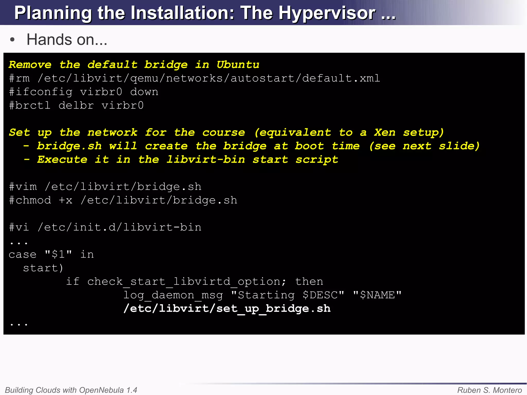 Planning the Installation: The Hypervisor ...
 ●   Hands on...
Remove the default bridge in Ubuntu
#rm /etc/libvirt/qemu/networks/autostart/default.xml
#ifconfig virbr0 down
#brctl delbr virbr0

Set up the network for the course (equivalent to a Xen setup)
  - bridge.sh will create the bridge at boot time (see next slide)
  - Execute it in the libvirt-bin start script

#vim /etc/libvirt/bridge.sh
#chmod +x /etc/libvirt/bridge.sh

#vi /etc/init.d/libvirt-bin
...
case "$1" in
  start)
         if check_start_libvirtd_option; then
                 log_daemon_msg "Starting $DESC" "$NAME"
                 /etc/libvirt/set_up_bridge.sh
...




Building Clouds with OpenNebula 1.4                           Ruben S. Montero
 