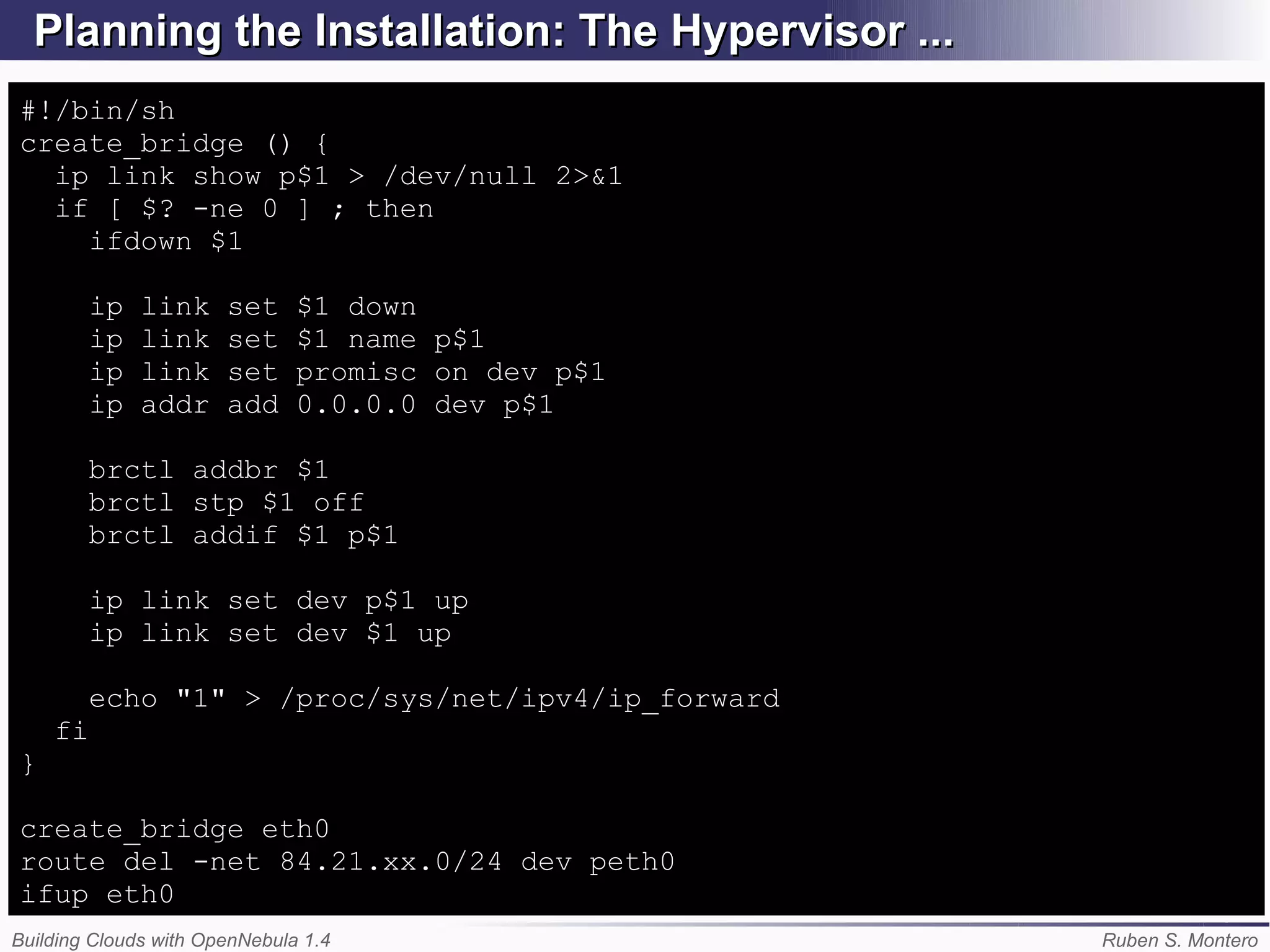 Planning the Installation: The Hypervisor ...
#!/bin/sh
create_bridge () {
  ip link show p$1 > /dev/null 2>&1
  if [ $? -ne 0 ] ; then
    ifdown $1

         ip   link     set     $1 down
         ip   link     set     $1 name p$1
         ip   link     set     promisc on dev p$1
         ip   addr     add     0.0.0.0 dev p$1

         brctl addbr $1
         brctl stp $1 off
         brctl addif $1 p$1

         ip link set dev p$1 up
         ip link set dev $1 up

         echo "1" > /proc/sys/net/ipv4/ip_forward
    fi
}

create_bridge eth0
route del -net 84.21.xx.0/24 dev peth0
ifup eth0
Building Clouds with OpenNebula 1.4                 Ruben S. Montero
 