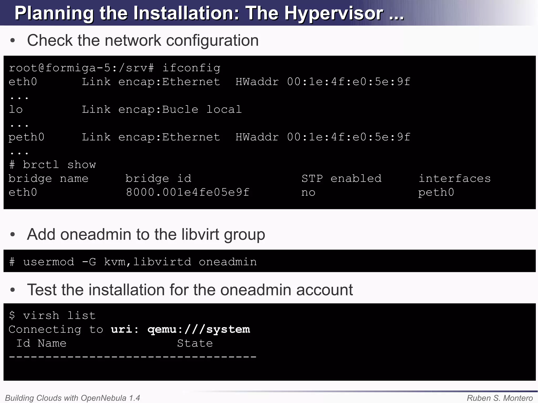 Planning the Installation: The Hypervisor ...
 ●   Check the network configuration
root@formiga-5:/srv# ifconfig
eth0      Link encap:Ethernet HWaddr 00:1e:4f:e0:5e:9f
...
lo        Link encap:Bucle local
...
peth0     Link encap:Ethernet HWaddr 00:1e:4f:e0:5e:9f
...
# brctl show
bridge name     bridge id              STP enabled     interfaces
eth0            8000.001e4fe05e9f      no              peth0


 ●   Add oneadmin to the libvirt group
# usermod -G kvm,libvirtd oneadmin

 ●   Test the installation for the oneadmin account
$ virsh list
Connecting to uri: qemu:///system
 Id Name               State
----------------------------------


Building Clouds with OpenNebula 1.4                          Ruben S. Montero
 
