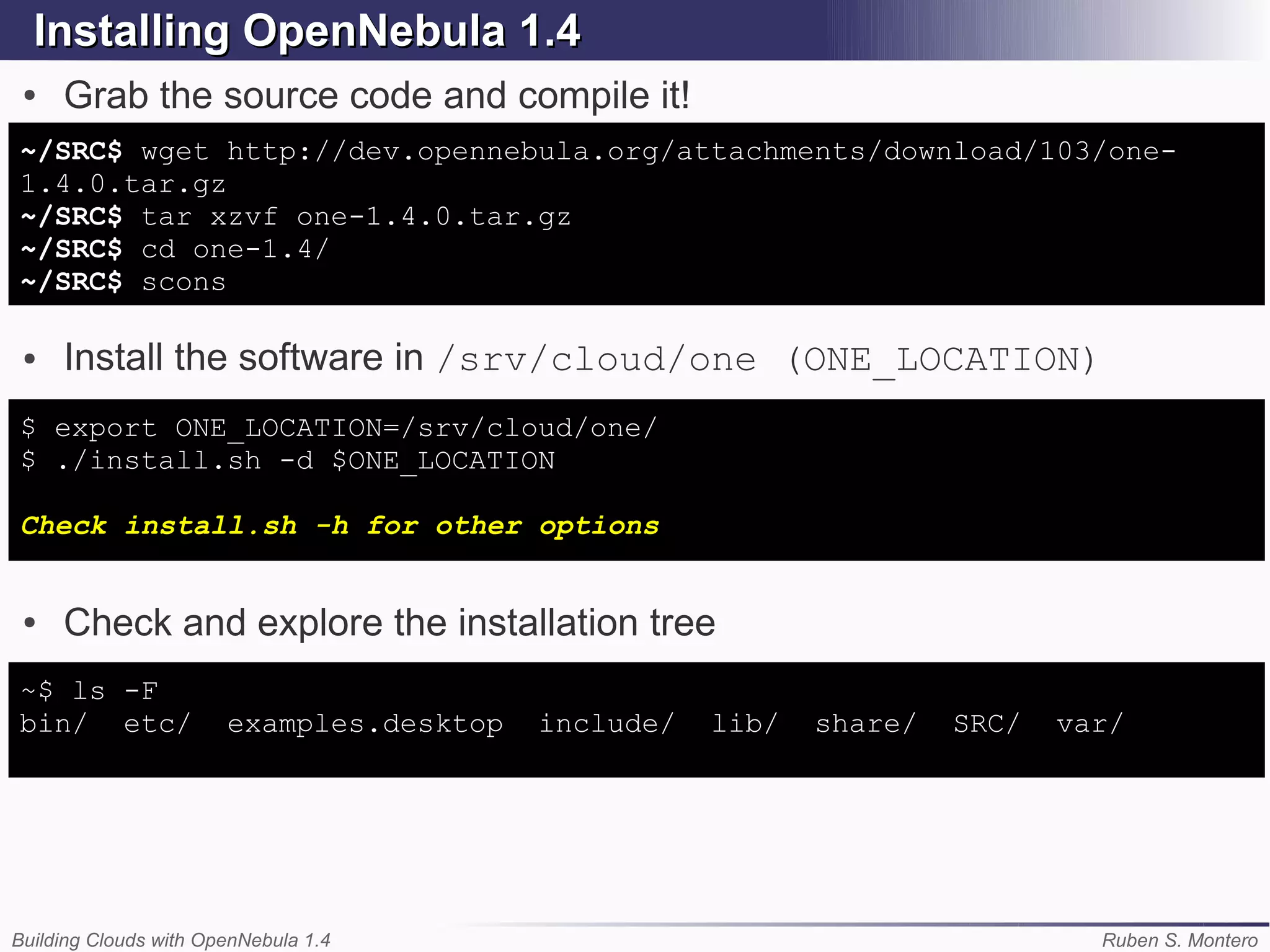 Installing OpenNebula 1.4
 ●   Grab the source code and compile it!
~/SRC$ wget http://dev.opennebula.org/attachments/download/103/one-
1.4.0.tar.gz
~/SRC$ tar xzvf one-1.4.0.tar.gz
~/SRC$ cd one-1.4/
~/SRC$ scons

 ●   Install the software in /srv/cloud/one (ONE_LOCATION)
$ export ONE_LOCATION=/srv/cloud/one/
$ ./install.sh -d $ONE_LOCATION

Check install.sh -h for other options


 ●   Check and explore the installation tree
~$ ls -F
bin/ etc/              examples.desktop   include/   lib/   share/   SRC/   var/




Building Clouds with OpenNebula 1.4                                           Ruben S. Montero
 