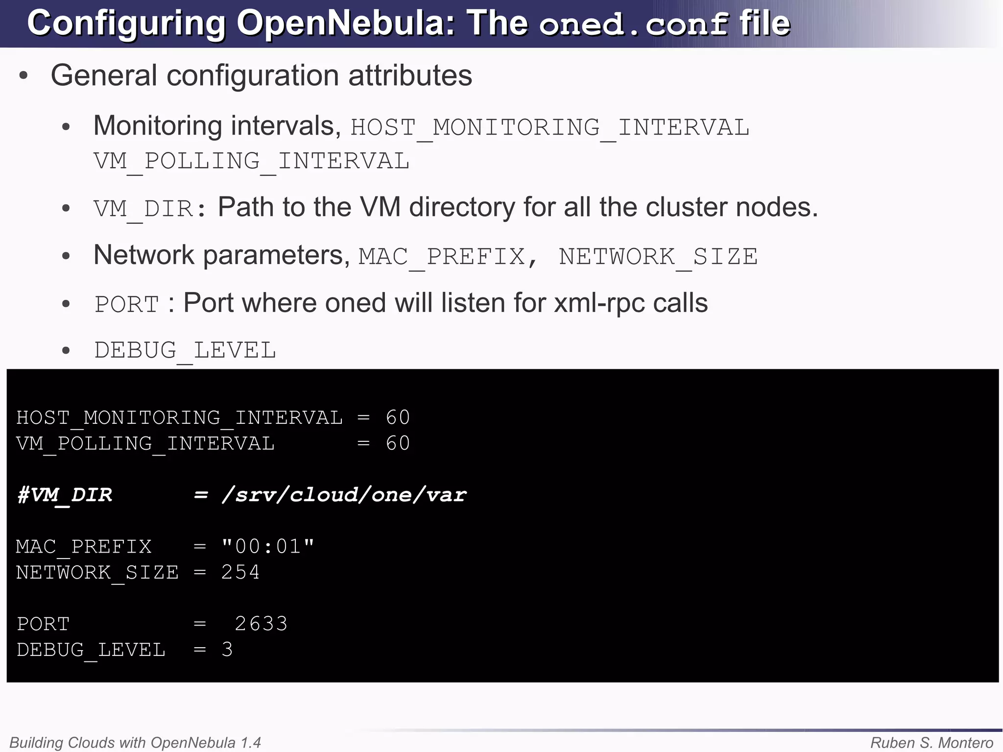 Configuring OpenNebula: The oned.conf file
 ●   General configuration attributes
       ●   Monitoring intervals, HOST_MONITORING_INTERVAL
           VM_POLLING_INTERVAL
       ●   VM_DIR: Path to the VM directory for all the cluster nodes.
       ●   Network parameters, MAC_PREFIX, NETWORK_SIZE
       ●   PORT : Port where oned will listen for xml-rpc calls
       ●   DEBUG_LEVEL

HOST_MONITORING_INTERVAL = 60
VM_POLLING_INTERVAL      = 60

#VM_DIR                  = /srv/cloud/one/var

MAC_PREFIX   = "00:01"
NETWORK_SIZE = 254

PORT                     = 2633
DEBUG_LEVEL              = 3



Building Clouds with OpenNebula 1.4                                      Ruben S. Montero
 