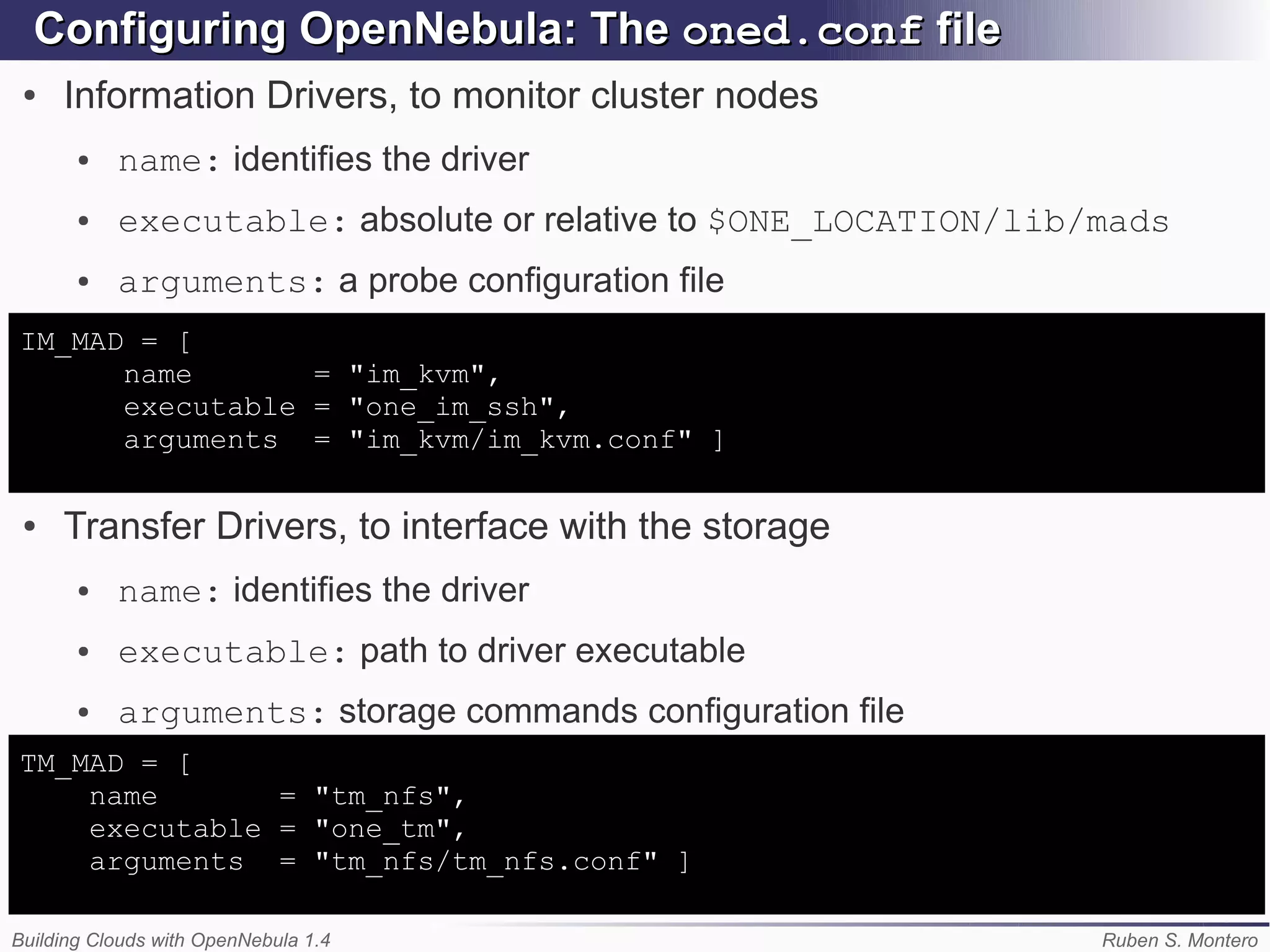 Configuring OpenNebula: The oned.conf file
 ●   Information Drivers, to monitor cluster nodes
       ●   name: identifies the driver
       ●   executable: absolute or relative to $ONE_LOCATION/lib/mads
       ●   arguments: a probe configuration file
IM_MAD = [
      name       = "im_kvm",
      executable = "one_im_ssh",
      arguments = "im_kvm/im_kvm.conf" ]

 ●   Transfer Drivers, to interface with the storage
       ●   name: identifies the driver
       ●   executable: path to driver executable
       ●   arguments: storage commands configuration file
TM_MAD = [
    name       = "tm_nfs",
    executable = "one_tm",
    arguments = "tm_nfs/tm_nfs.conf" ]

Building Clouds with OpenNebula 1.4                              Ruben S. Montero
 