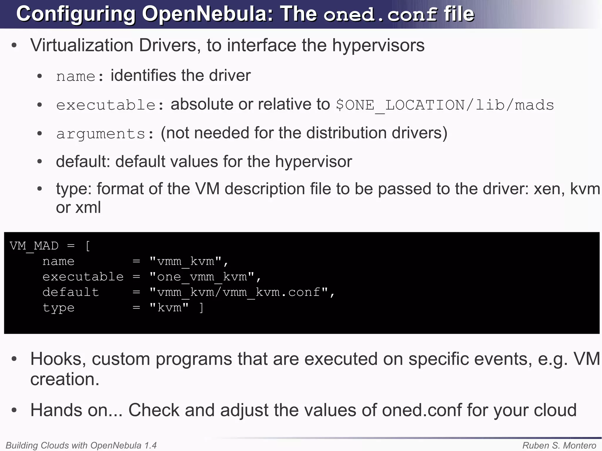 Configuring OpenNebula: The oned.conf file
 ●   Virtualization Drivers, to interface the hypervisors
       ●   name: identifies the driver
       ●   executable: absolute or relative to $ONE_LOCATION/lib/mads
       ●   arguments: (not needed for the distribution drivers)
       ●   default: default values for the hypervisor
       ●   type: format of the VM description file to be passed to the driver: xen, kvm
           or xml

VM_MAD = [
    name                     =   "vmm_kvm",
    executable               =   "one_vmm_kvm",
    default                  =   "vmm_kvm/vmm_kvm.conf",
    type                     =   "kvm" ]


 ●   Hooks, custom programs that are executed on specific events, e.g. VM
     creation.
 ●   Hands on... Check and adjust the values of oned.conf for your cloud
Building Clouds with OpenNebula 1.4                                         Ruben S. Montero
 