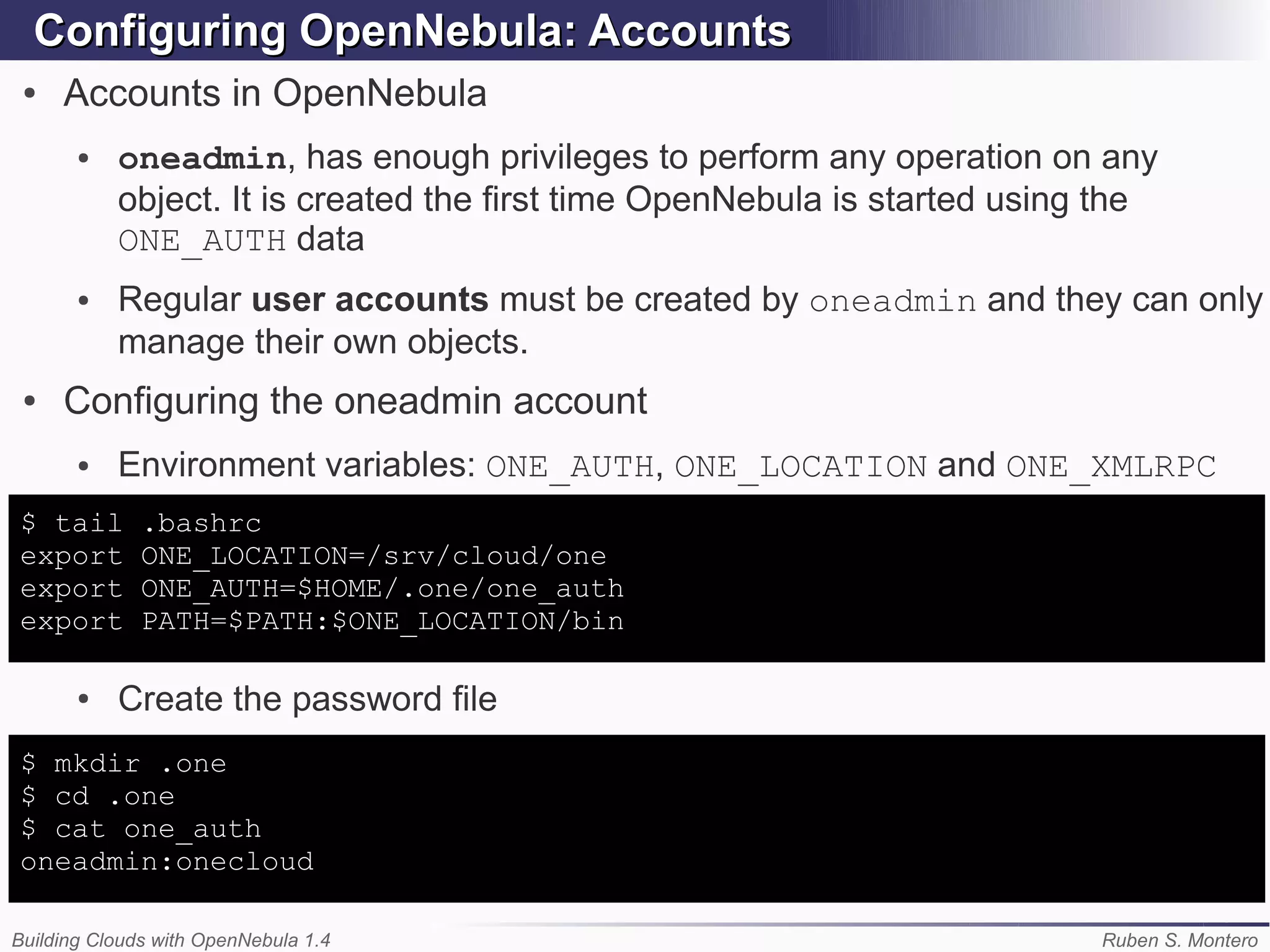 Configuring OpenNebula: Accounts
 ●   Accounts in OpenNebula
       ●   oneadmin, has enough privileges to perform any operation on any
           object. It is created the first time OpenNebula is started using the
           ONE_AUTH data
       ●   Regular user accounts must be created by oneadmin and they can only
           manage their own objects.
 ●   Configuring the oneadmin account
       ●   Environment variables: ONE_AUTH, ONE_LOCATION and ONE_XMLRPC
$ tail        .bashrc
export        ONE_LOCATION=/srv/cloud/one
export        ONE_AUTH=$HOME/.one/one_auth
export        PATH=$PATH:$ONE_LOCATION/bin

       ●   Create the password file
$ mkdir .one
$ cd .one
$ cat one_auth
oneadmin:onecloud

Building Clouds with OpenNebula 1.4                                        Ruben S. Montero
 