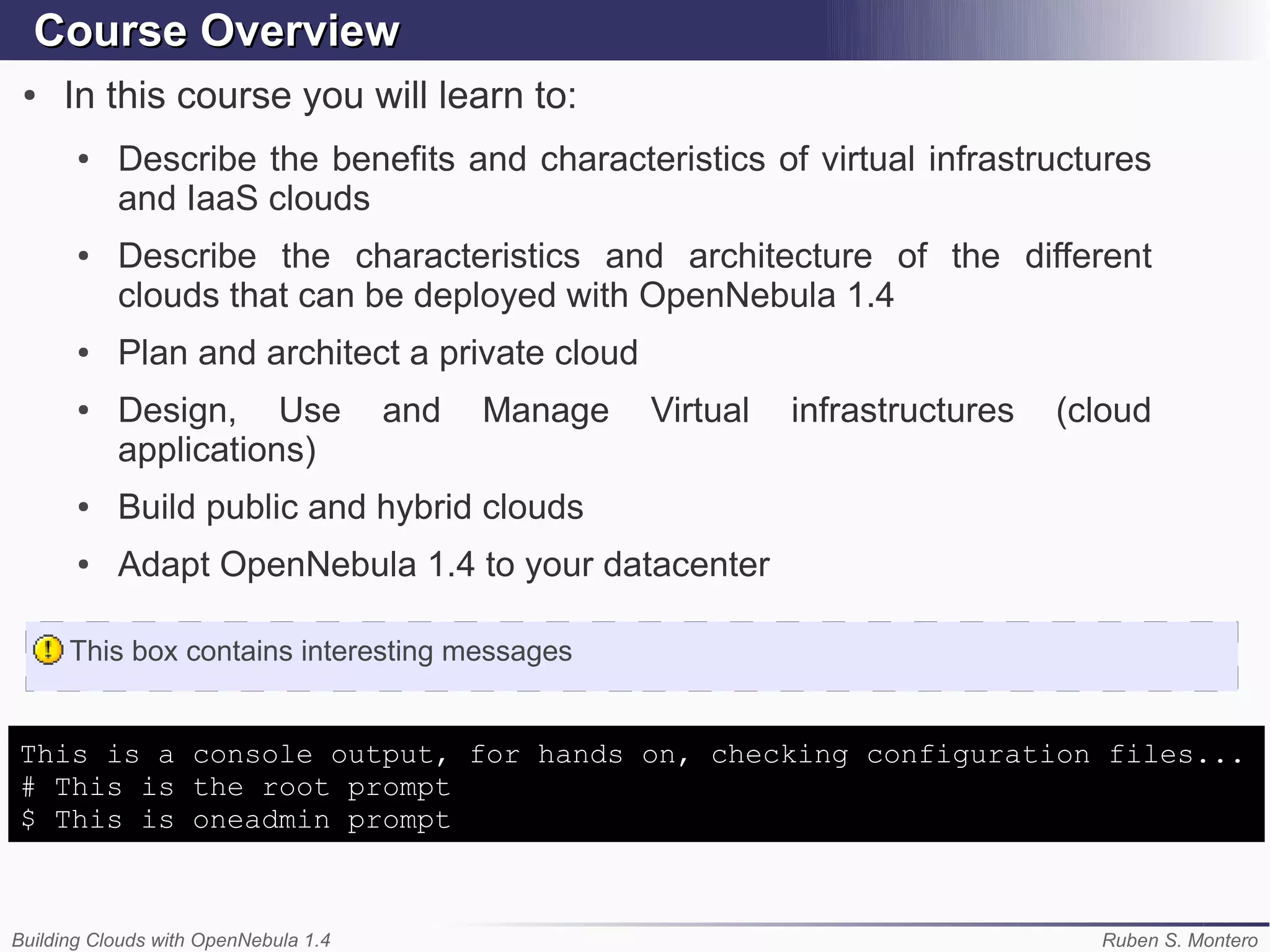 Course Overview
 ●   In this course you will learn to:
       ●   Describe the benefits and characteristics of virtual infrastructures
           and IaaS clouds
       ●   Describe the characteristics and architecture of the different
           clouds that can be deployed with OpenNebula 1.4
       ●   Plan and architect a private cloud
       ●   Design, Use                and   Manage   Virtual   infrastructures   (cloud
           applications)
       ●   Build public and hybrid clouds
       ●   Adapt OpenNebula 1.4 to your datacenter

      This box contains interesting messages


This is a console output, for hands on, checking configuration files...
# This is the root prompt
$ This is oneadmin prompt



Building Clouds with OpenNebula 1.4                                                Ruben S. Montero
 