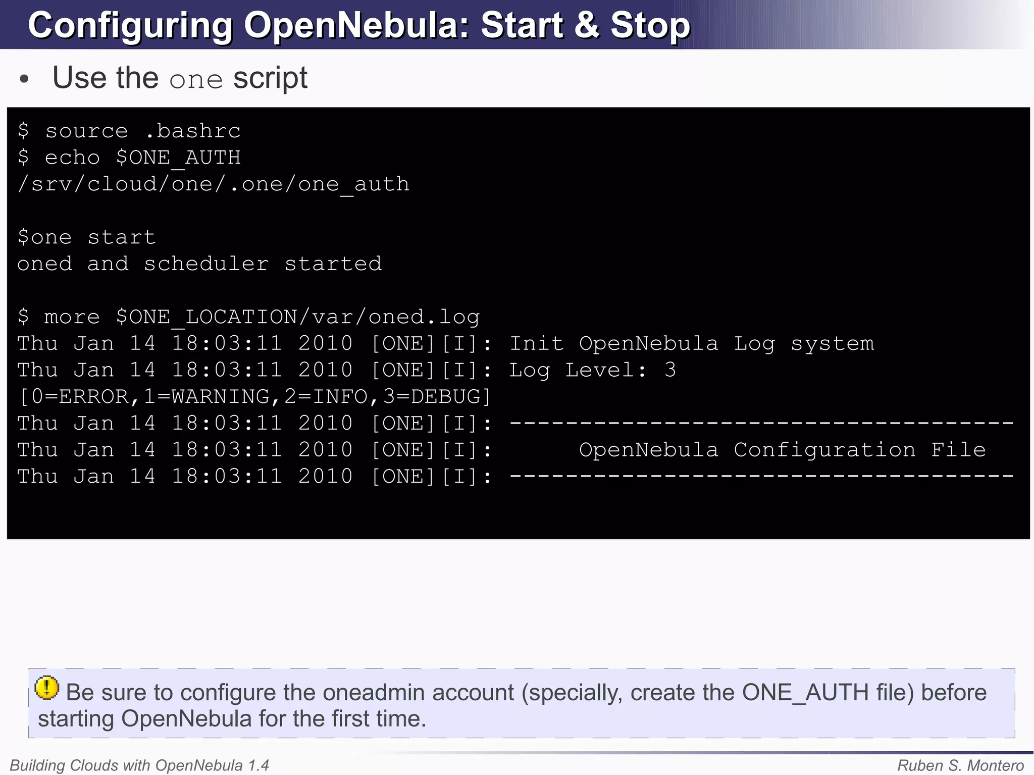Configuring OpenNebula: Start & Stop
 ●    Use the one script
$ source .bashrc
$ echo $ONE_AUTH
/srv/cloud/one/.one/one_auth

$one start
oned and scheduler started

$ more $ONE_LOCATION/var/oned.log
Thu Jan 14 18:03:11 2010 [ONE][I]:               Init OpenNebula Log system
Thu Jan 14 18:03:11 2010 [ONE][I]:               Log Level: 3
[0=ERROR,1=WARNING,2=INFO,3=DEBUG]
Thu Jan 14 18:03:11 2010 [ONE][I]:               ------------------------------------
Thu Jan 14 18:03:11 2010 [ONE][I]:                    OpenNebula Configuration File
Thu Jan 14 18:03:11 2010 [ONE][I]:               ------------------------------------




        Be sure to configure the oneadmin account (specially, create the ONE_AUTH file) before
     starting OpenNebula for the first time.
Building Clouds with OpenNebula 1.4                                                  Ruben S. Montero
 