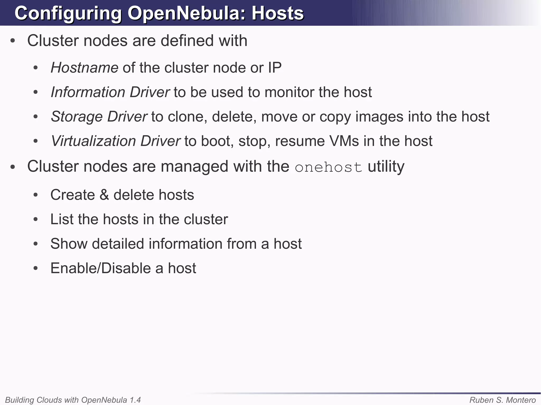 Configuring OpenNebula: Hosts
 ●   Cluster nodes are defined with
       ●   Hostname of the cluster node or IP
       ●   Information Driver to be used to monitor the host
       ●   Storage Driver to clone, delete, move or copy images into the host
       ●   Virtualization Driver to boot, stop, resume VMs in the host
 ●   Cluster nodes are managed with the onehost utility
       ●   Create & delete hosts
       ●   List the hosts in the cluster
       ●   Show detailed information from a host
       ●   Enable/Disable a host




Building Clouds with OpenNebula 1.4                                      Ruben S. Montero
 