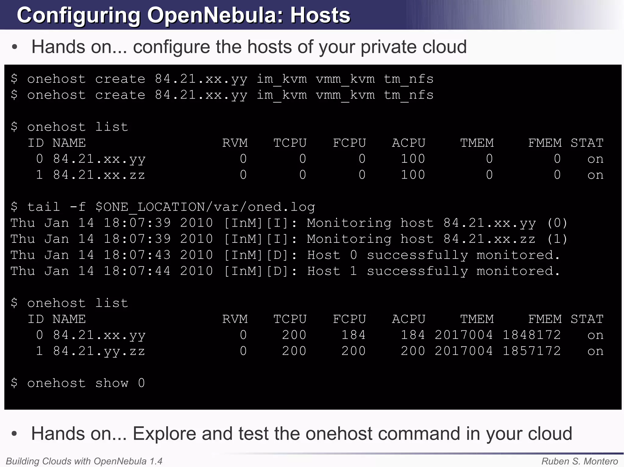 Configuring OpenNebula: Hosts
 ●   Hands on... configure the hosts of your private cloud
$ onehost create 84.21.xx.yy im_kvm vmm_kvm tm_nfs
$ onehost create 84.21.xx.yy im_kvm vmm_kvm tm_nfs

$ onehost list
  ID NAME                             RVM   TCPU   FCPU   ACPU    TMEM    FMEM STAT
   0 84.21.xx.yy                        0      0      0    100       0       0   on
   1 84.21.xx.zz                        0      0      0    100       0       0   on

$ tail -f $ONE_LOCATION/var/oned.log
Thu Jan 14 18:07:39 2010 [InM][I]: Monitoring host 84.21.xx.yy (0)
Thu Jan 14 18:07:39 2010 [InM][I]: Monitoring host 84.21.xx.zz (1)
Thu Jan 14 18:07:43 2010 [InM][D]: Host 0 successfully monitored.
Thu Jan 14 18:07:44 2010 [InM][D]: Host 1 successfully monitored.

$ onehost list
  ID NAME                             RVM   TCPU   FCPU   ACPU    TMEM    FMEM STAT
   0 84.21.xx.yy                        0    200    184    184 2017004 1848172   on
   1 84.21.yy.zz                        0    200    200    200 2017004 1857172   on

$ onehost show 0


 ●   Hands on... Explore and test the onehost command in your cloud
Building Clouds with OpenNebula 1.4                                        Ruben S. Montero
 