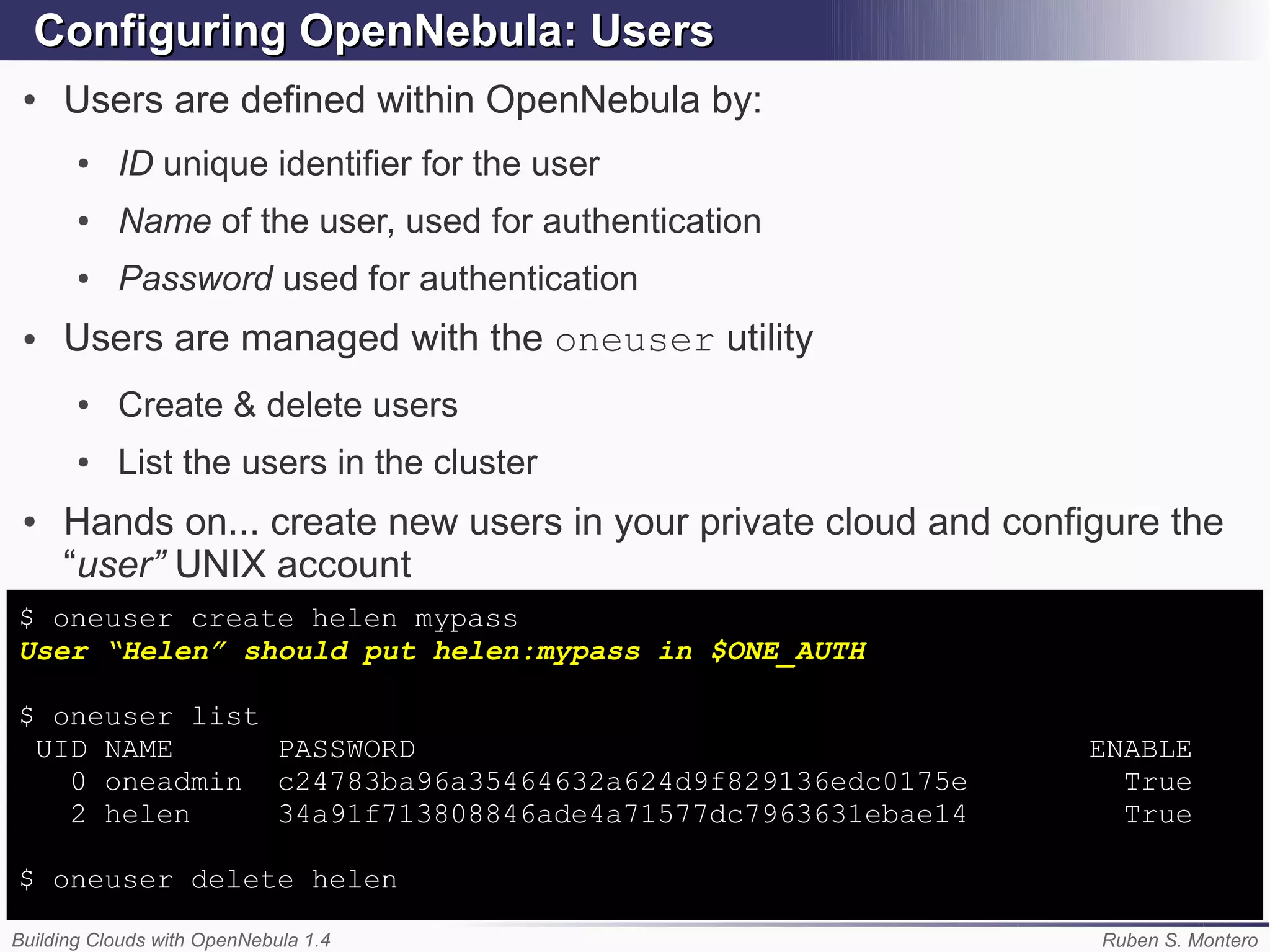 Configuring OpenNebula: Users
 ●   Users are defined within OpenNebula by:
       ●   ID unique identifier for the user
       ●   Name of the user, used for authentication
       ●   Password used for authentication
 ●   Users are managed with the oneuser utility
       ●   Create & delete users
       ●   List the users in the cluster
 ●   Hands on... create new users in your private cloud and configure the
     “user” UNIX account
$ oneuser create helen mypass
User “Helen” should put helen:mypass in $ONE_AUTH

$ oneuser list
 UID NAME      PASSWORD                                          ENABLE
   0 oneadmin c24783ba96a35464632a624d9f829136edc0175e             True
   2 helen     34a91f713808846ade4a71577dc7963631ebae14            True

$ oneuser delete helen

Building Clouds with OpenNebula 1.4                              Ruben S. Montero
 
