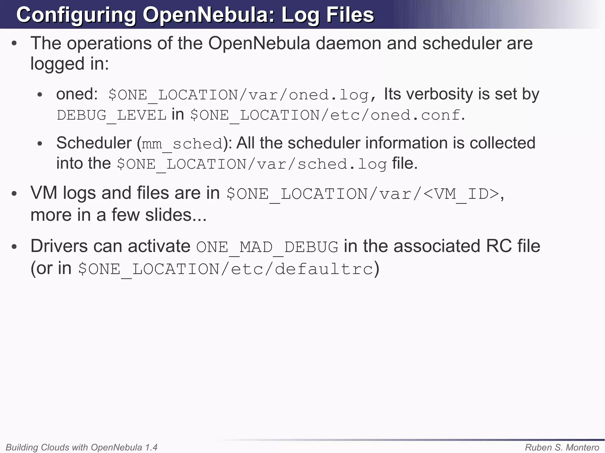 Configuring OpenNebula: Log Files
 ●   The operations of the OpenNebula daemon and scheduler are
     logged in:
       ●   oned: $ONE_LOCATION/var/oned.log, Its verbosity is set by
           DEBUG_LEVEL in $ONE_LOCATION/etc/oned.conf.
       ●   Scheduler (mm_sched): All the scheduler information is collected
           into the $ONE_LOCATION/var/sched.log file.
 ●   VM logs and files are in $ONE_LOCATION/var/<VM_ID>,
     more in a few slides...
 ●   Drivers can activate ONE_MAD_DEBUG in the associated RC file
     (or in $ONE_LOCATION/etc/defaultrc)




Building Clouds with OpenNebula 1.4                                      Ruben S. Montero
 