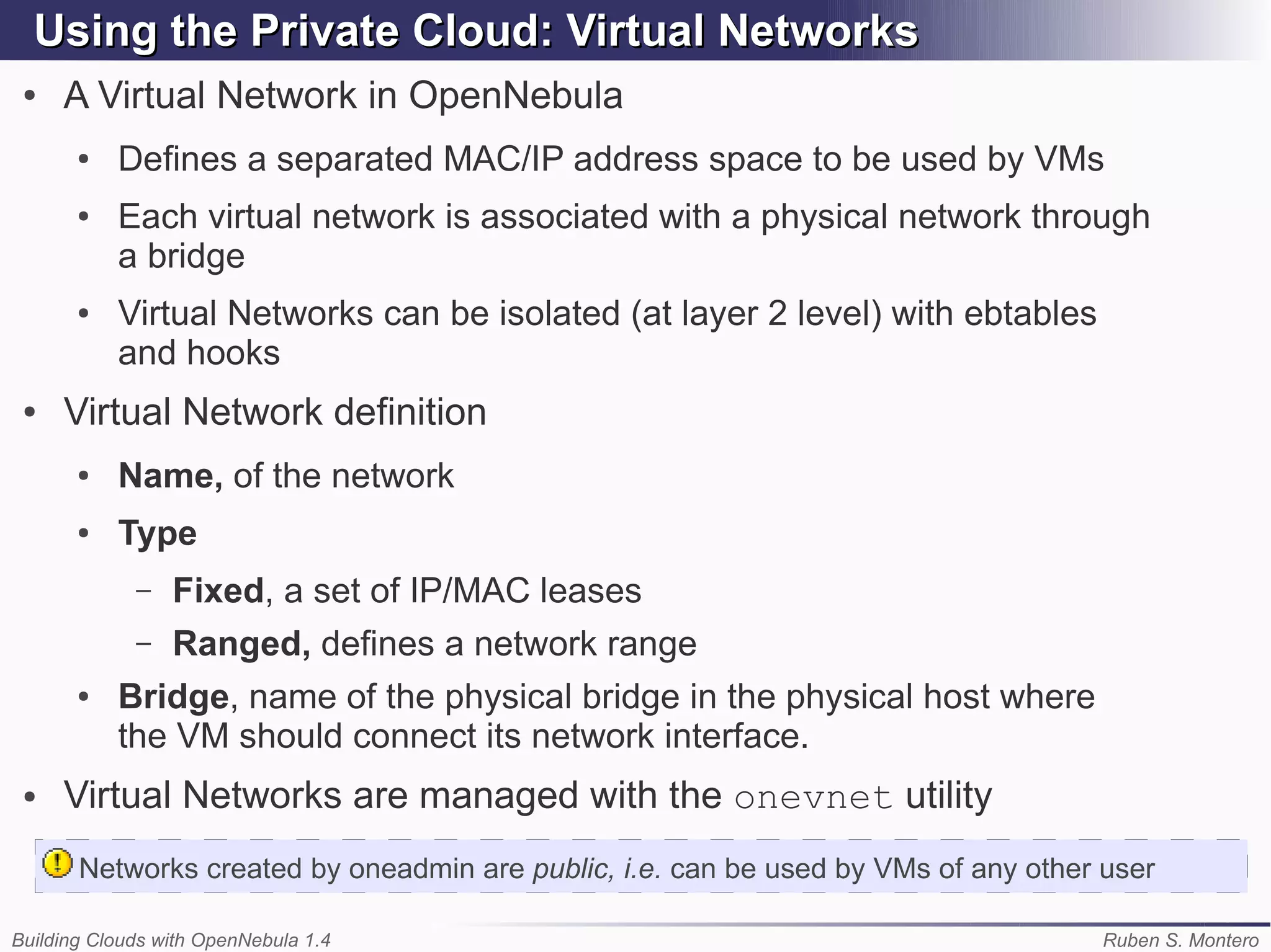 Using the Private Cloud: Virtual Networks
 ●   A Virtual Network in OpenNebula
       ●   Defines a separated MAC/IP address space to be used by VMs
       ●   Each virtual network is associated with a physical network through
           a bridge
       ●   Virtual Networks can be isolated (at layer 2 level) with ebtables
           and hooks
 ●   Virtual Network definition
       ●   Name, of the network
       ●   Type
             –   Fixed, a set of IP/MAC leases
             –   Ranged, defines a network range
       ●   Bridge, name of the physical bridge in the physical host where
           the VM should connect its network interface.
 ●   Virtual Networks are managed with the onevnet utility
       Networks created by oneadmin are public, i.e. can be used by VMs of any other user

Building Clouds with OpenNebula 1.4                                                  Ruben S. Montero
 