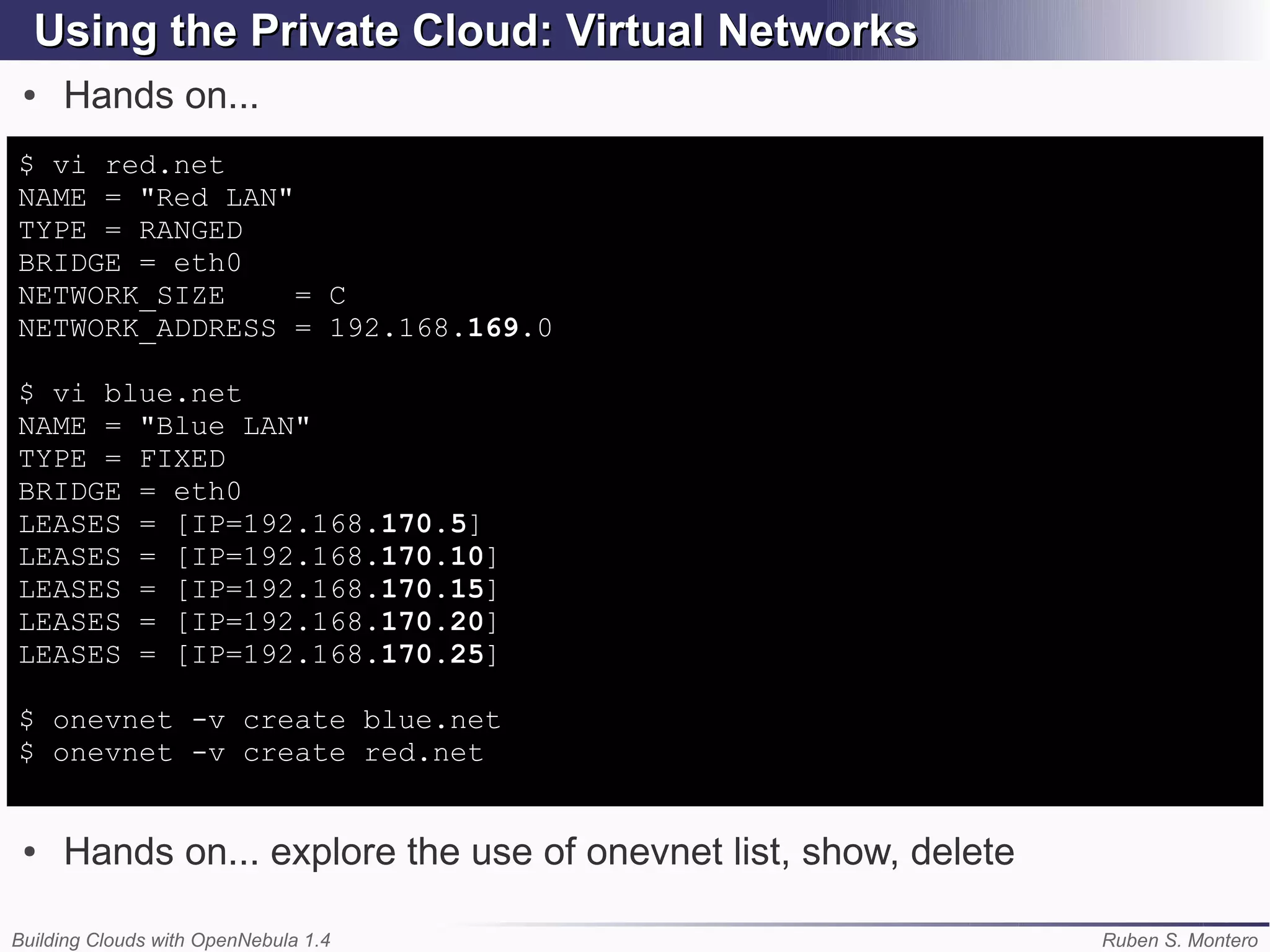 Using the Private Cloud: Virtual Networks
 ●   Hands on...
$ vi red.net
NAME = "Red LAN"
TYPE = RANGED
BRIDGE = eth0
NETWORK_SIZE     = C
NETWORK_ADDRESS = 192.168.169.0

$ vi blue.net
NAME = "Blue LAN"
TYPE = FIXED
BRIDGE = eth0
LEASES = [IP=192.168.170.5]
LEASES = [IP=192.168.170.10]
LEASES = [IP=192.168.170.15]
LEASES = [IP=192.168.170.20]
LEASES = [IP=192.168.170.25]

$ onevnet -v create blue.net
$ onevnet -v create red.net


 ●   Hands on... explore the use of onevnet list, show, delete

Building Clouds with OpenNebula 1.4                              Ruben S. Montero
 