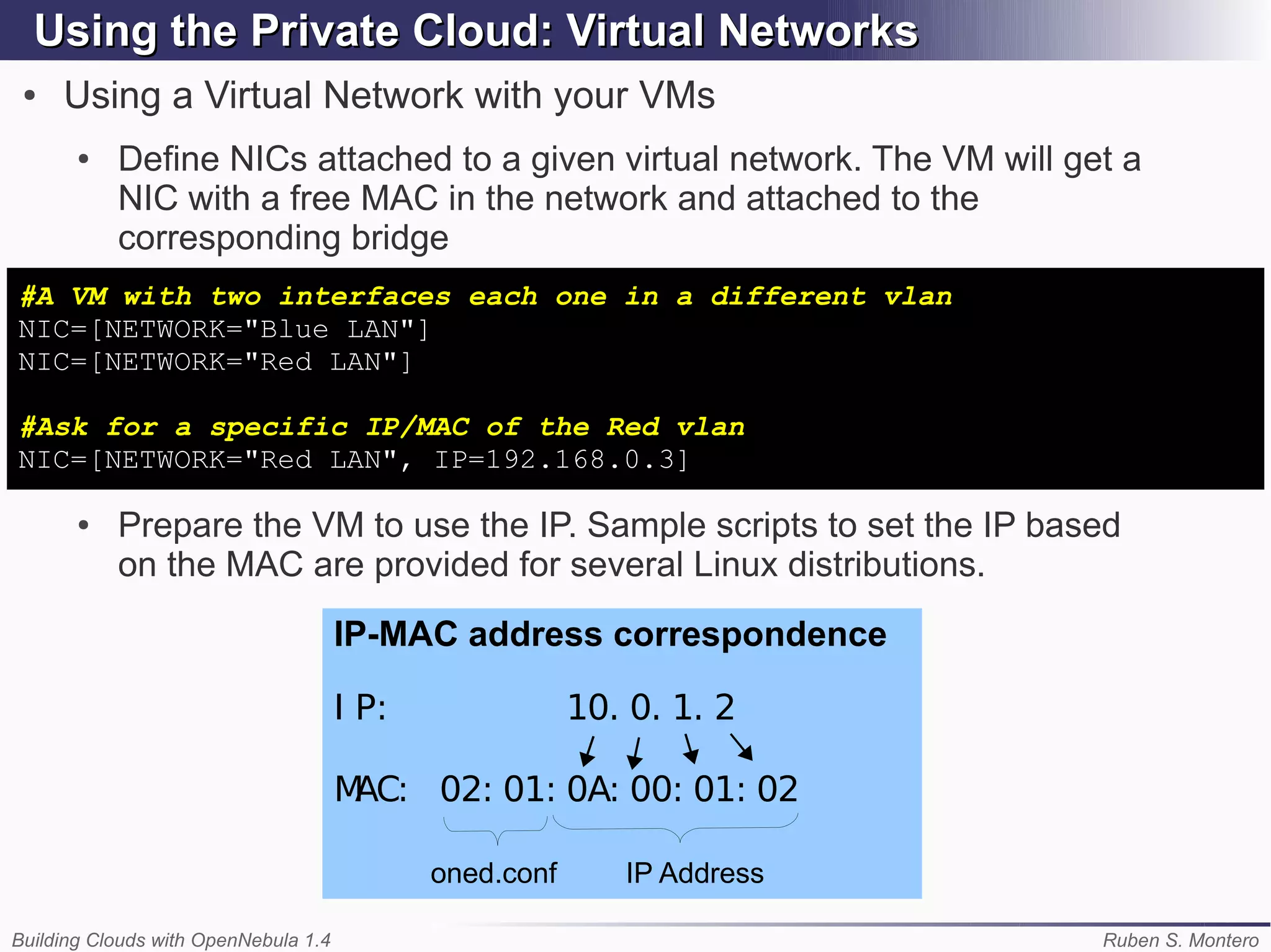 Using the Private Cloud: Virtual Networks
 ●   Using a Virtual Network with your VMs
       ●   Define NICs attached to a given virtual network. The VM will get a
           NIC with a free MAC in the network and attached to the
           corresponding bridge
#A VM with two interfaces each one in a different vlan
NIC=[NETWORK="Blue LAN"]
NIC=[NETWORK="Red LAN"]

#Ask for a specific IP/MAC of the Red vlan
NIC=[NETWORK="Red LAN", IP=192.168.0.3]

       ●   Prepare the VM to use the IP. Sample scripts to set the IP based
           on the MAC are provided for several Linux distributions.
                                      IP-MAC address correspondence

                                      I P:               10. 0. 1. 2

                                      MAC: 02: 01: 0A: 00: 01: 02

                                             oned.conf      IP Address

Building Clouds with OpenNebula 1.4                                       Ruben S. Montero
 
