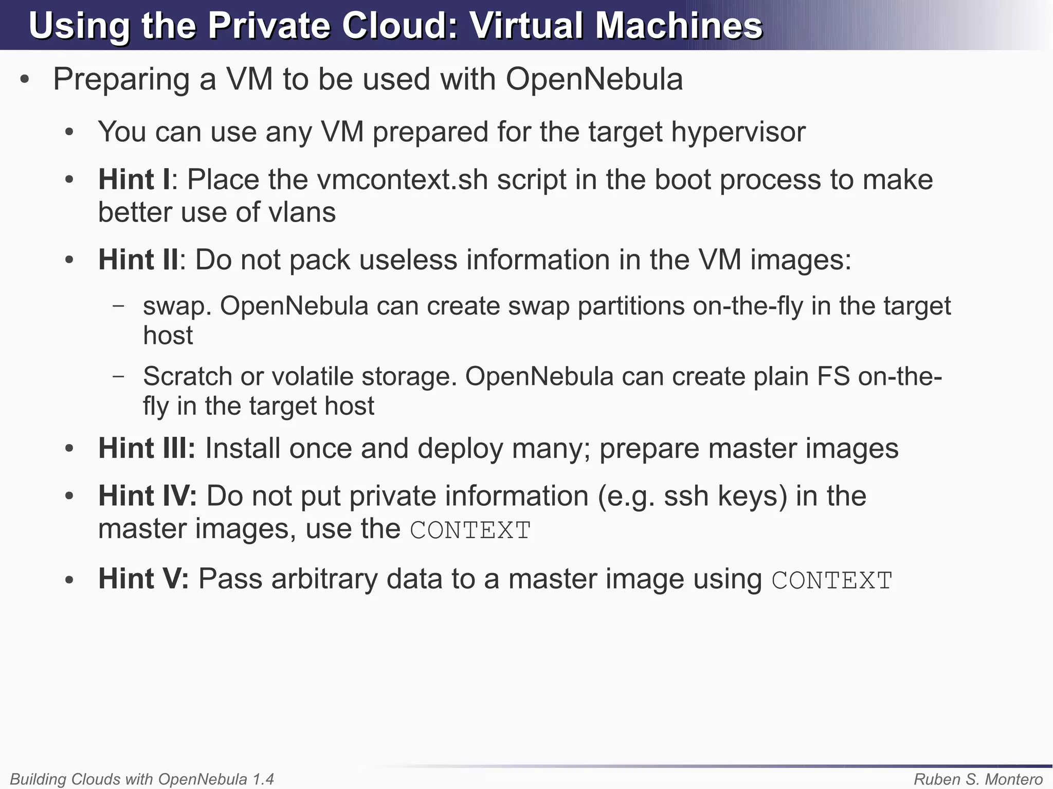 Using the Private Cloud: Virtual Machines
 ●   Preparing a VM to be used with OpenNebula
       ●   You can use any VM prepared for the target hypervisor
       ●   Hint I: Place the vmcontext.sh script in the boot process to make
           better use of vlans
       ●   Hint II: Do not pack useless information in the VM images:
             –   swap. OpenNebula can create swap partitions on-the-fly in the target
                 host
             –   Scratch or volatile storage. OpenNebula can create plain FS on-the-
                 fly in the target host
       ●   Hint III: Install once and deploy many; prepare master images
       ●   Hint IV: Do not put private information (e.g. ssh keys) in the
           master images, use the CONTEXT
       ●   Hint V: Pass arbitrary data to a master image using CONTEXT




Building Clouds with OpenNebula 1.4                                              Ruben S. Montero
 