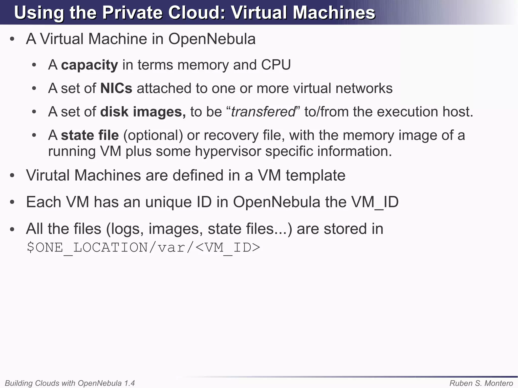 Using the Private Cloud: Virtual Machines
 ●   A Virtual Machine in OpenNebula
       ●   A capacity in terms memory and CPU
       ●   A set of NICs attached to one or more virtual networks
       ●   A set of disk images, to be “transfered” to/from the execution host.
       ●   A state file (optional) or recovery file, with the memory image of a
           running VM plus some hypervisor specific information.
 ●   Virutal Machines are defined in a VM template
 ●   Each VM has an unique ID in OpenNebula the VM_ID
 ●   All the files (logs, images, state files...) are stored in
     $ONE_LOCATION/var/<VM_ID>




Building Clouds with OpenNebula 1.4                                         Ruben S. Montero
 