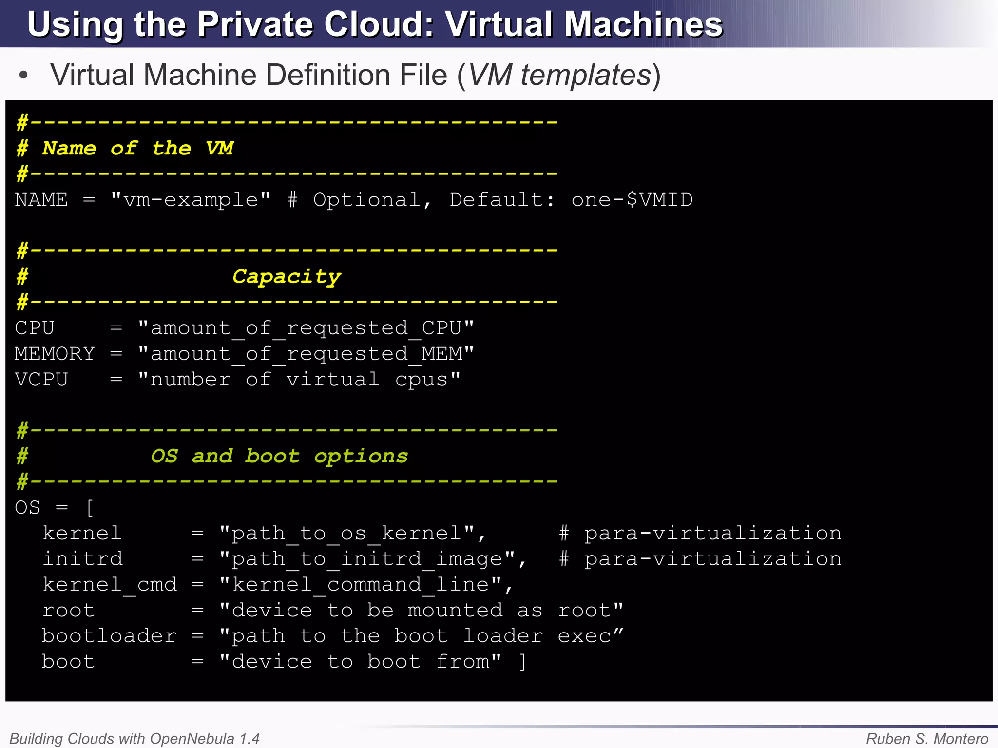 Using the Private Cloud: Virtual Machines
 ●   Virtual Machine Definition File (VM templates)
#---------------------------------------
# Name of the VM
#---------------------------------------
NAME = "vm-example" # Optional, Default: one-$VMID

#---------------------------------------
#               Capacity
#---------------------------------------
CPU    = "amount_of_requested_CPU"
MEMORY = "amount_of_requested_MEM"
VCPU   = "number of virtual cpus"

#---------------------------------------
#         OS and boot options
#---------------------------------------
OS = [
  kernel     = "path_to_os_kernel",      # para-virtualization
  initrd     = "path_to_initrd_image", # para-virtualization
  kernel_cmd = "kernel_command_line",
  root       = "device to be mounted as root"
  bootloader = "path to the boot loader exec”
  boot       = "device to boot from" ]


Building Clouds with OpenNebula 1.4                              Ruben S. Montero
 