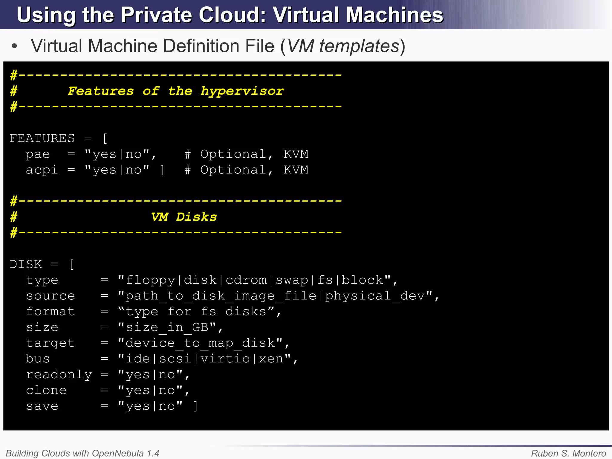 Using the Private Cloud: Virtual Machines
 ●   Virtual Machine Definition File (VM templates)
#---------------------------------------
#      Features of the hypervisor
#---------------------------------------

FEATURES = [
  pae = "yes|no",                     # Optional, KVM
  acpi = "yes|no" ]                   # Optional, KVM

#---------------------------------------
#                VM Disks
#---------------------------------------

DISK = [
  type               =   "floppy|disk|cdrom|swap|fs|block",
  source             =   "path_to_disk_image_file|physical_dev",
  format             =   “type for fs disks”,
  size               =   "size_in_GB",
  target             =   "device_to_map_disk",
  bus                =   "ide|scsi|virtio|xen",
  readonly           =   "yes|no",
  clone              =   "yes|no",
  save               =   "yes|no" ]


Building Clouds with OpenNebula 1.4                                Ruben S. Montero
 
