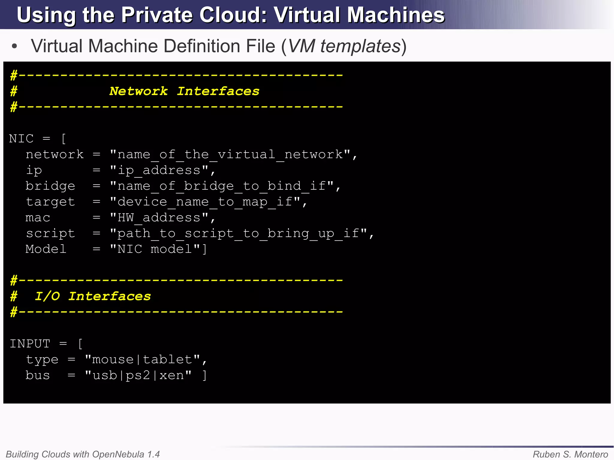 Using the Private Cloud: Virtual Machines
 ●   Virtual Machine Definition File (VM templates)
#---------------------------------------
#           Network Interfaces
#---------------------------------------

NIC = [
  network          =   "name_of_the_virtual_network",
  ip               =   "ip_address",
  bridge           =   "name_of_bridge_to_bind_if",
  target           =   "device_name_to_map_if",
  mac              =   "HW_address",
  script           =   "path_to_script_to_bring_up_if",
  Model            =   "NIC model"]

#---------------------------------------
# I/O Interfaces
#---------------------------------------

INPUT = [
  type = "mouse|tablet",
  bus = "usb|ps2|xen" ]




Building Clouds with OpenNebula 1.4                       Ruben S. Montero
 