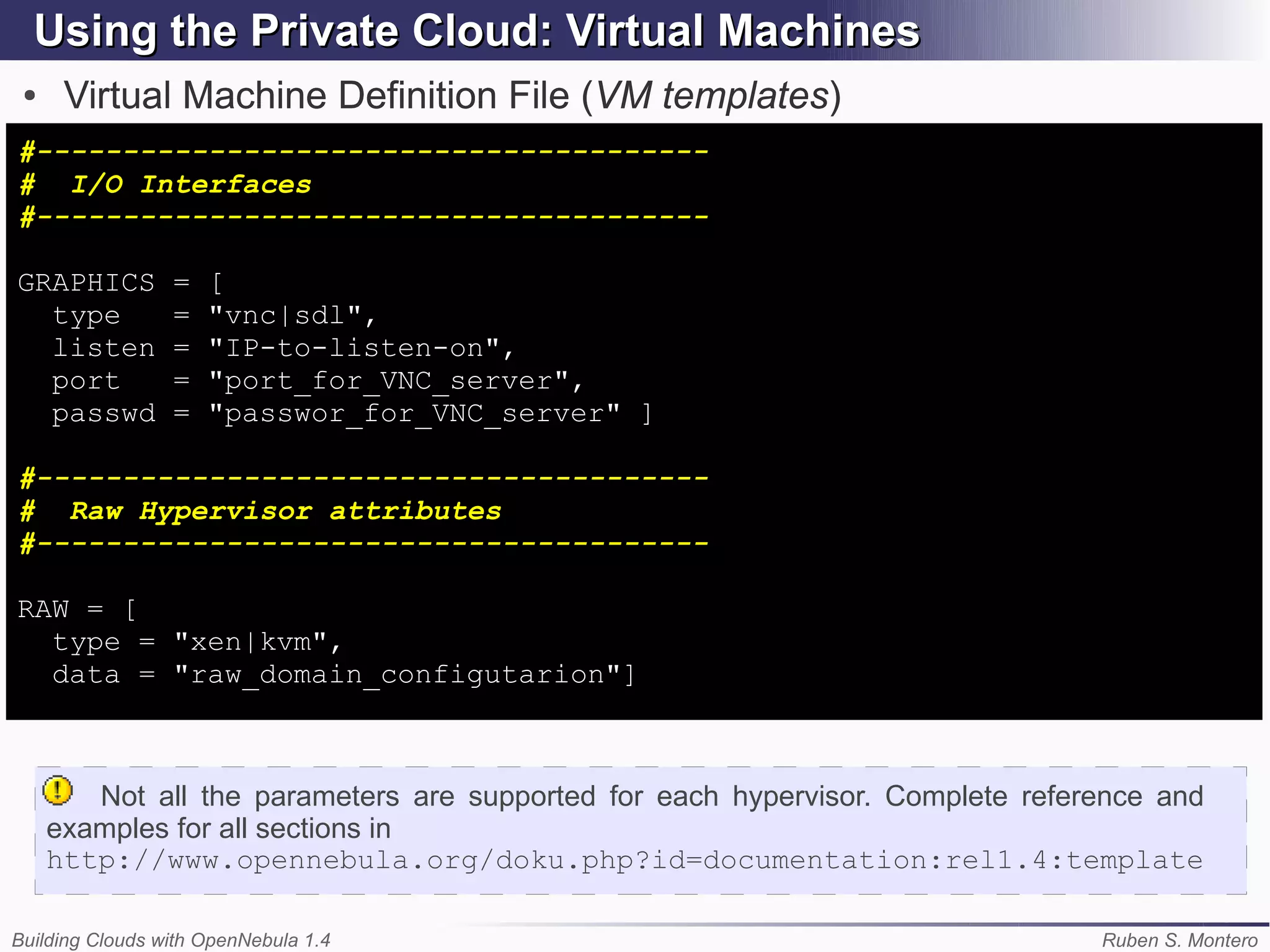 Using the Private Cloud: Virtual Machines
 ●    Virtual Machine Definition File (VM templates)
#---------------------------------------
# I/O Interfaces
#---------------------------------------

GRAPHICS         =   [
  type           =   "vnc|sdl",
  listen         =   "IP-to-listen-on",
  port           =   "port_for_VNC_server",
  passwd         =   "passwor_for_VNC_server" ]

#---------------------------------------
# Raw Hypervisor attributes
#---------------------------------------

RAW = [
  type = "xen|kvm",
  data = "raw_domain_configutarion"]



        Not all the parameters are supported for each hypervisor. Complete reference and
     examples for all sections in
     http://www.opennebula.org/doku.php?id=documentation:rel1.4:template

Building Clouds with OpenNebula 1.4                                             Ruben S. Montero
 