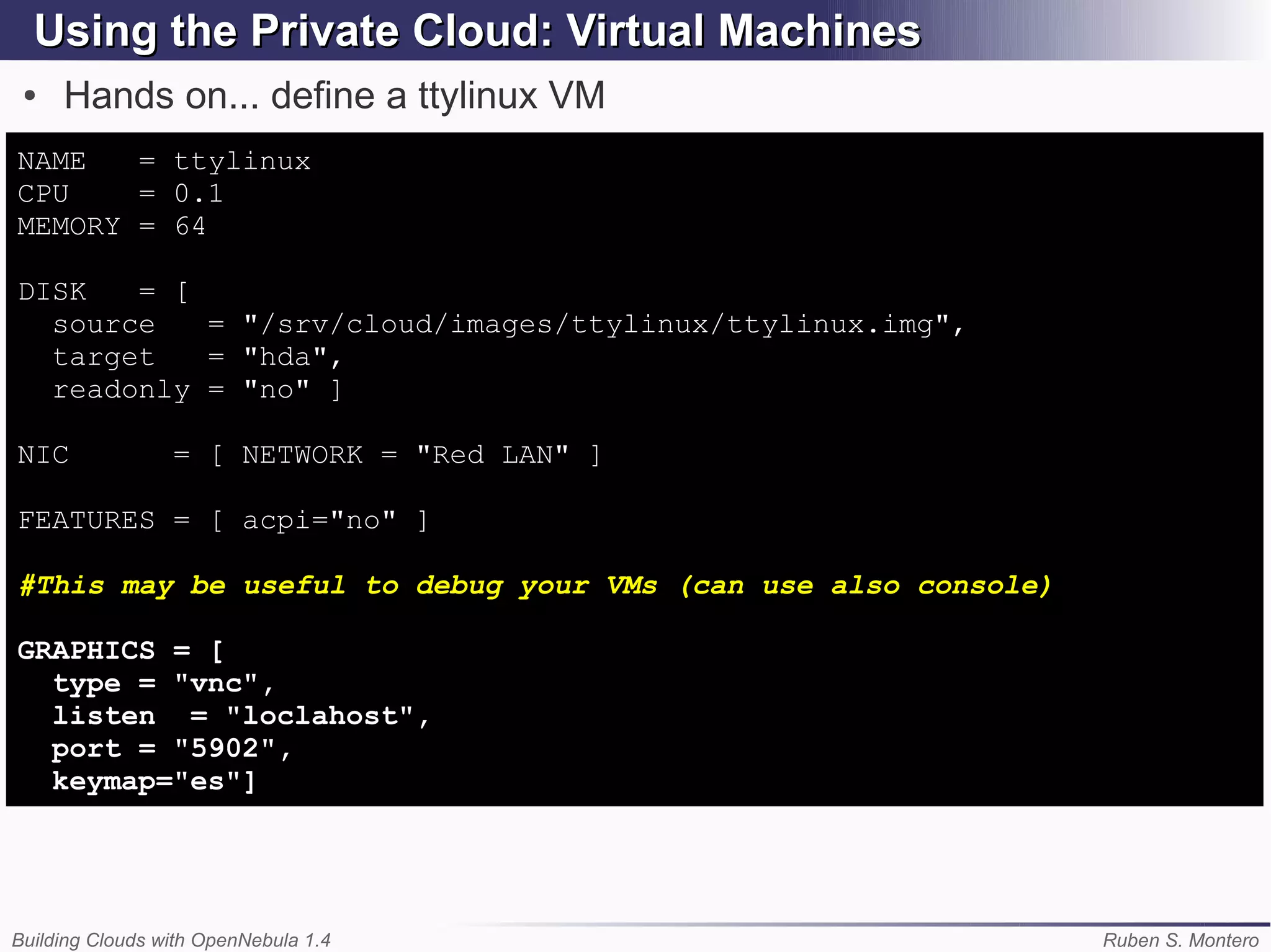 Using the Private Cloud: Virtual Machines
 ●   Hands on... define a ttylinux VM
NAME   = ttylinux
CPU    = 0.1
MEMORY = 64

DISK   = [
  source   = "/srv/cloud/images/ttylinux/ttylinux.img",
  target   = "hda",
  readonly = "no" ]

NIC              = [ NETWORK = "Red LAN" ]

FEATURES = [ acpi="no" ]

#This may be useful to debug your VMs (can use also console)

GRAPHICS = [
  type = "vnc",
  listen = "loclahost",
  port = "5902",
  keymap="es"]




Building Clouds with OpenNebula 1.4                            Ruben S. Montero
 