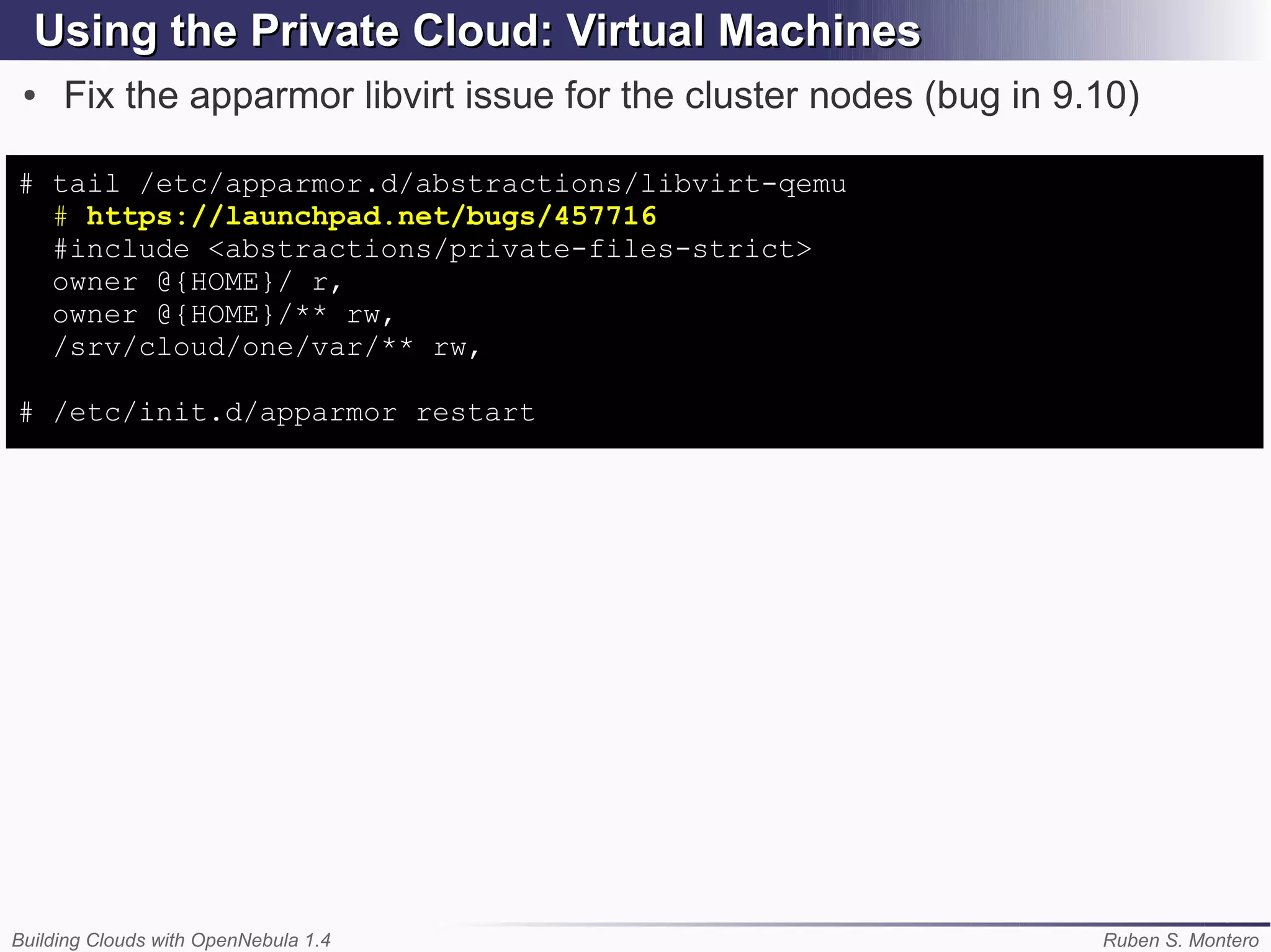 Using the Private Cloud: Virtual Machines
 ●   Fix the apparmor libvirt issue for the cluster nodes (bug in 9.10)

# tail /etc/apparmor.d/abstractions/libvirt-qemu
  # https://launchpad.net/bugs/457716
  #include <abstractions/private-files-strict>
  owner @{HOME}/ r,
  owner @{HOME}/** rw,
  /srv/cloud/one/var/** rw,

# /etc/init.d/apparmor restart




Building Clouds with OpenNebula 1.4                                 Ruben S. Montero
 