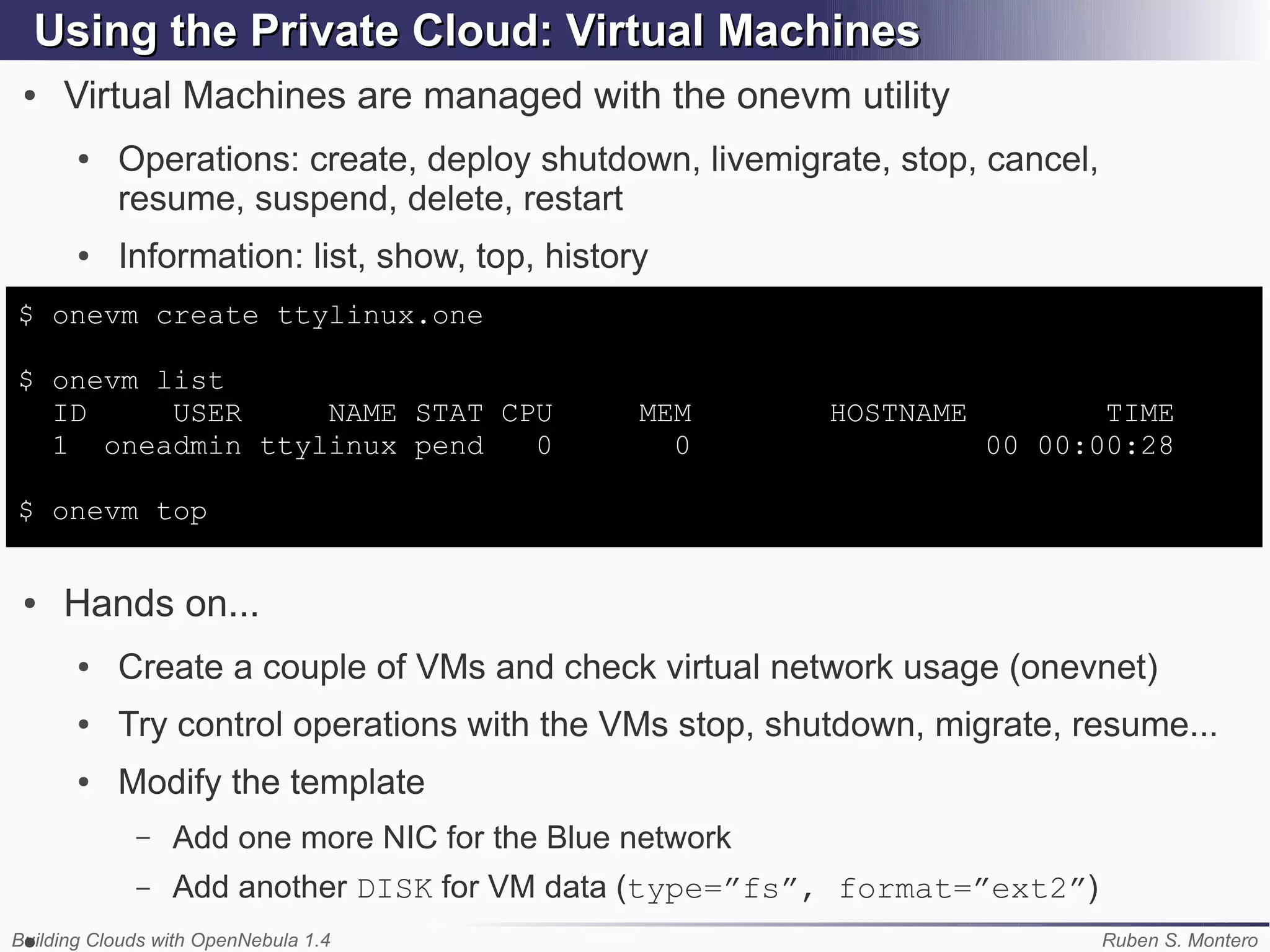Using the Private Cloud: Virtual Machines
 ●   Virtual Machines are managed with the onevm utility
       ●   Operations: create, deploy shutdown, livemigrate, stop, cancel,
           resume, suspend, delete, restart
       ●   Information: list, show, top, history
$ onevm create ttylinux.one

$ onevm list
  ID     USER    NAME STAT CPU                 MEM       HOSTNAME          TIME
  1 oneadmin ttylinux pend   0                   0                  00 00:00:28

$ onevm top


 ●   Hands on...
       ●   Create a couple of VMs and check virtual network usage (onevnet)
       ●   Try control operations with the VMs stop, shutdown, migrate, resume...
       ●   Modify the template
             –   Add one more NIC for the Blue network
             –   Add another DISK for VM data (type=”fs”, format=”ext2”)
Building Clouds with OpenNebula 1.4
 ●                                                                           Ruben S. Montero
 