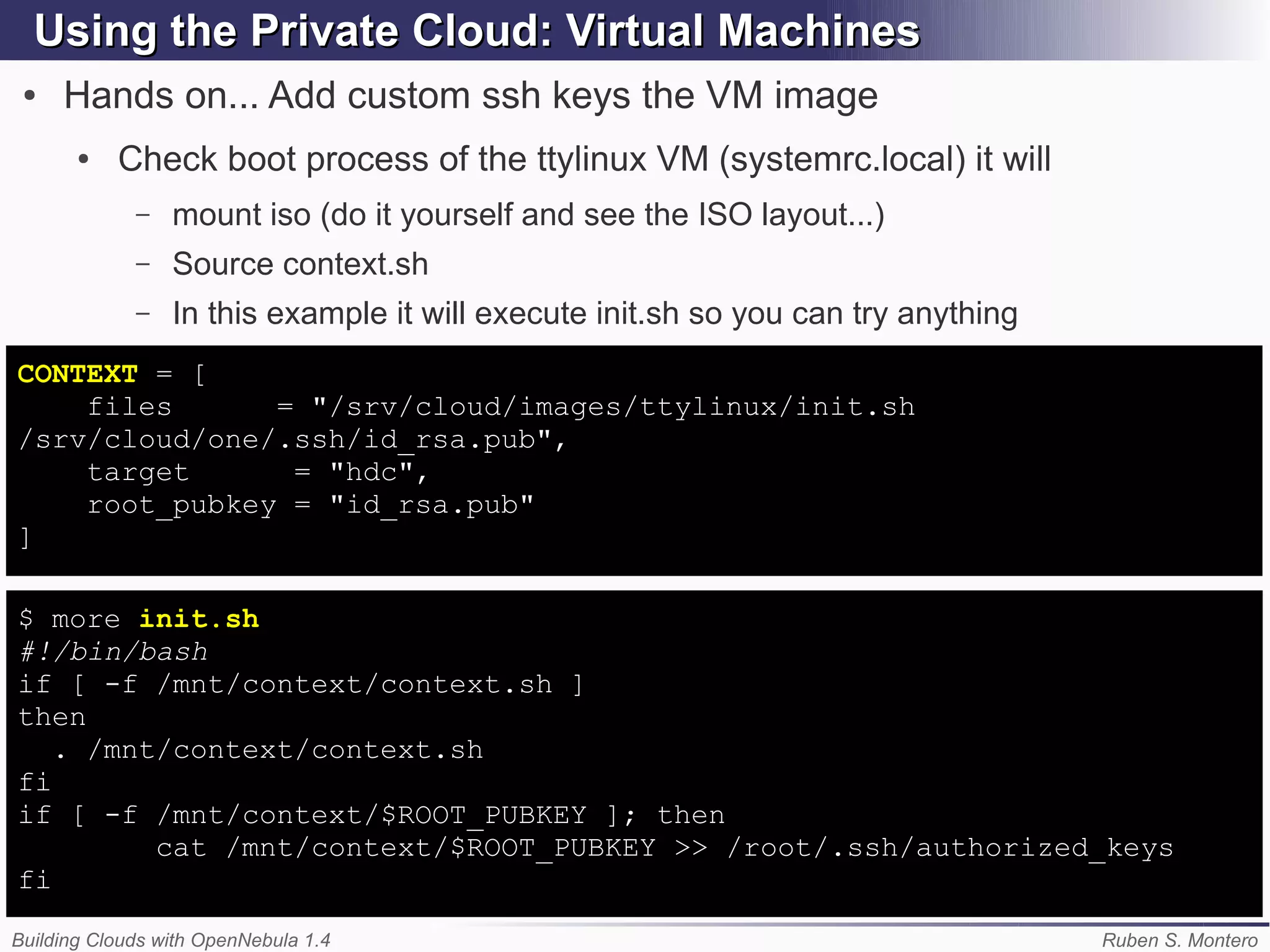 Using the Private Cloud: Virtual Machines
 ●   Hands on... Add custom ssh keys the VM image
       ●   Check boot process of the ttylinux VM (systemrc.local) it will
             –   mount iso (do it yourself and see the ISO layout...)
             –   Source context.sh
             –   In this example it will execute init.sh so you can try anything
CONTEXT = [
    files      = "/srv/cloud/images/ttylinux/init.sh
/srv/cloud/one/.ssh/id_rsa.pub",
    target      = "hdc",
    root_pubkey = "id_rsa.pub"
]

$ more init.sh
#!/bin/bash
if [ -f /mnt/context/context.sh ]
then
   . /mnt/context/context.sh
fi
if [ -f /mnt/context/$ROOT_PUBKEY ]; then
         cat /mnt/context/$ROOT_PUBKEY >> /root/.ssh/authorized_keys
fi

Building Clouds with OpenNebula 1.4                                                Ruben S. Montero
 