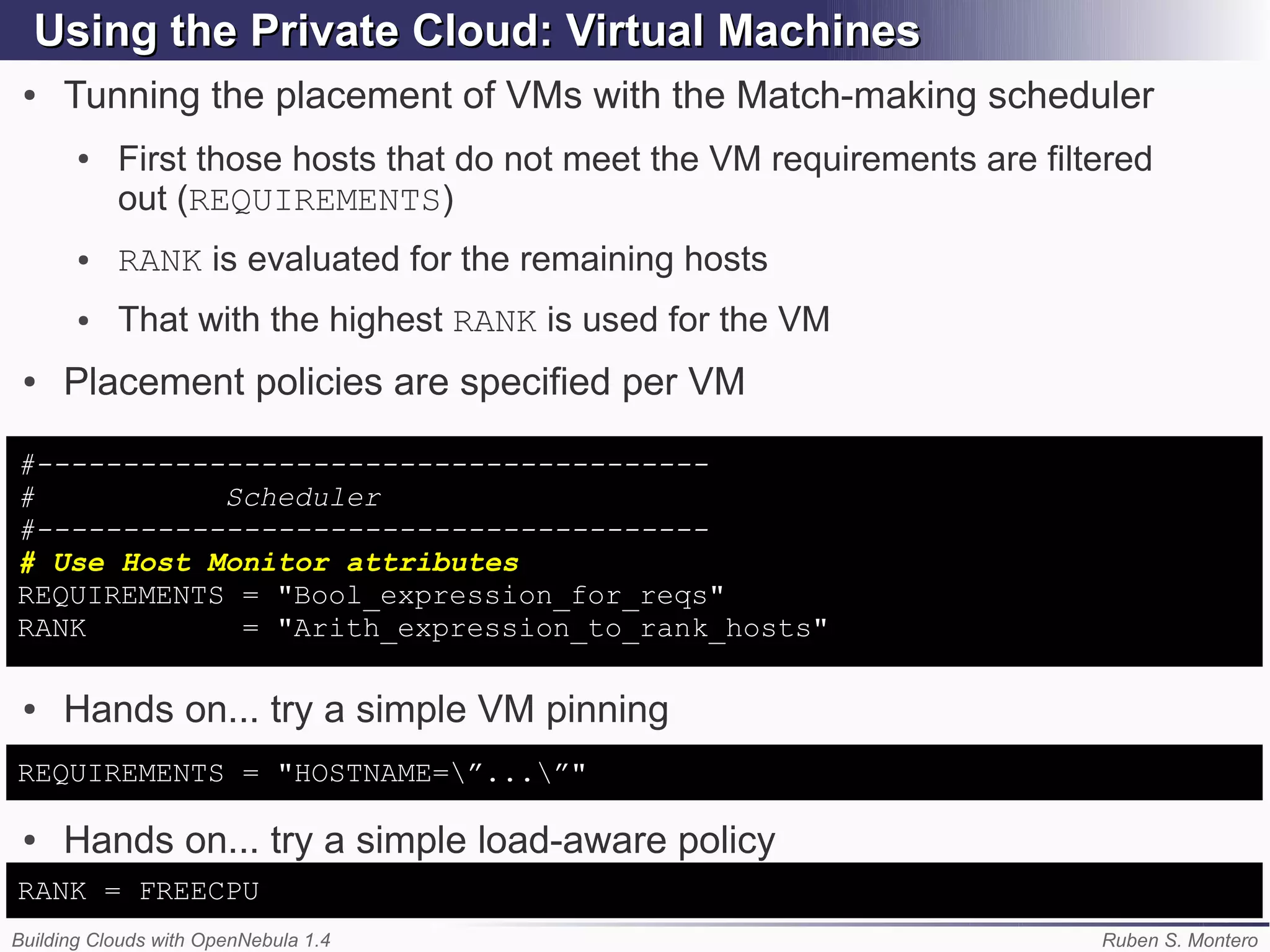 Using the Private Cloud: Virtual Machines
 ●   Tunning the placement of VMs with the Match-making scheduler
       ●   First those hosts that do not meet the VM requirements are filtered
           out (REQUIREMENTS)
       ●   RANK is evaluated for the remaining hosts
       ●   That with the highest RANK is used for the VM
 ●   Placement policies are specified per VM

#---------------------------------------
#           Scheduler
#---------------------------------------
# Use Host Monitor attributes
REQUIREMENTS = "Bool_expression_for_reqs"
RANK         = "Arith_expression_to_rank_hosts"

 ●   Hands on... try a simple VM pinning
REQUIREMENTS = "HOSTNAME=”...”"

 ●   Hands on... try a simple load-aware policy
RANK = FREECPU
Building Clouds with OpenNebula 1.4                                       Ruben S. Montero
 