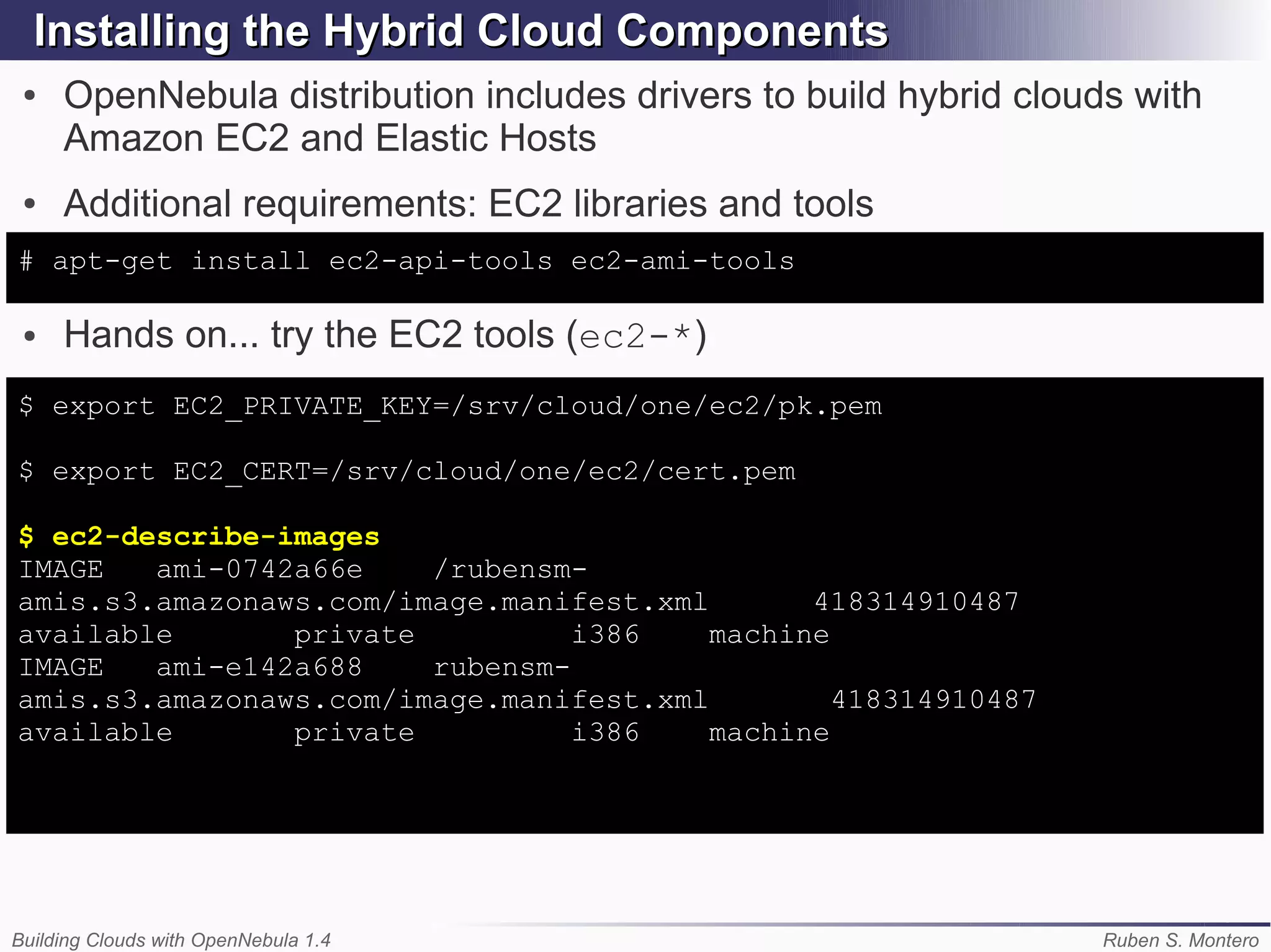 Installing the Hybrid Cloud Components
 ●   OpenNebula distribution includes drivers to build hybrid clouds with
     Amazon EC2 and Elastic Hosts
 ●   Additional requirements: EC2 libraries and tools
# apt-get install ec2-api-tools ec2-ami-tools

 ●   Hands on... try the EC2 tools (ec2-*)
$ export EC2_PRIVATE_KEY=/srv/cloud/one/ec2/pk.pem

$ export EC2_CERT=/srv/cloud/one/ec2/cert.pem

$ ec2-describe-images
IMAGE   ami-0742a66e    /rubensm-
amis.s3.amazonaws.com/image.manifest.xml       418314910487
available       private          i386    machine
IMAGE   ami-e142a688    rubensm-
amis.s3.amazonaws.com/image.manifest.xml         418314910487
available       private          i386    machine




Building Clouds with OpenNebula 1.4                                Ruben S. Montero
 