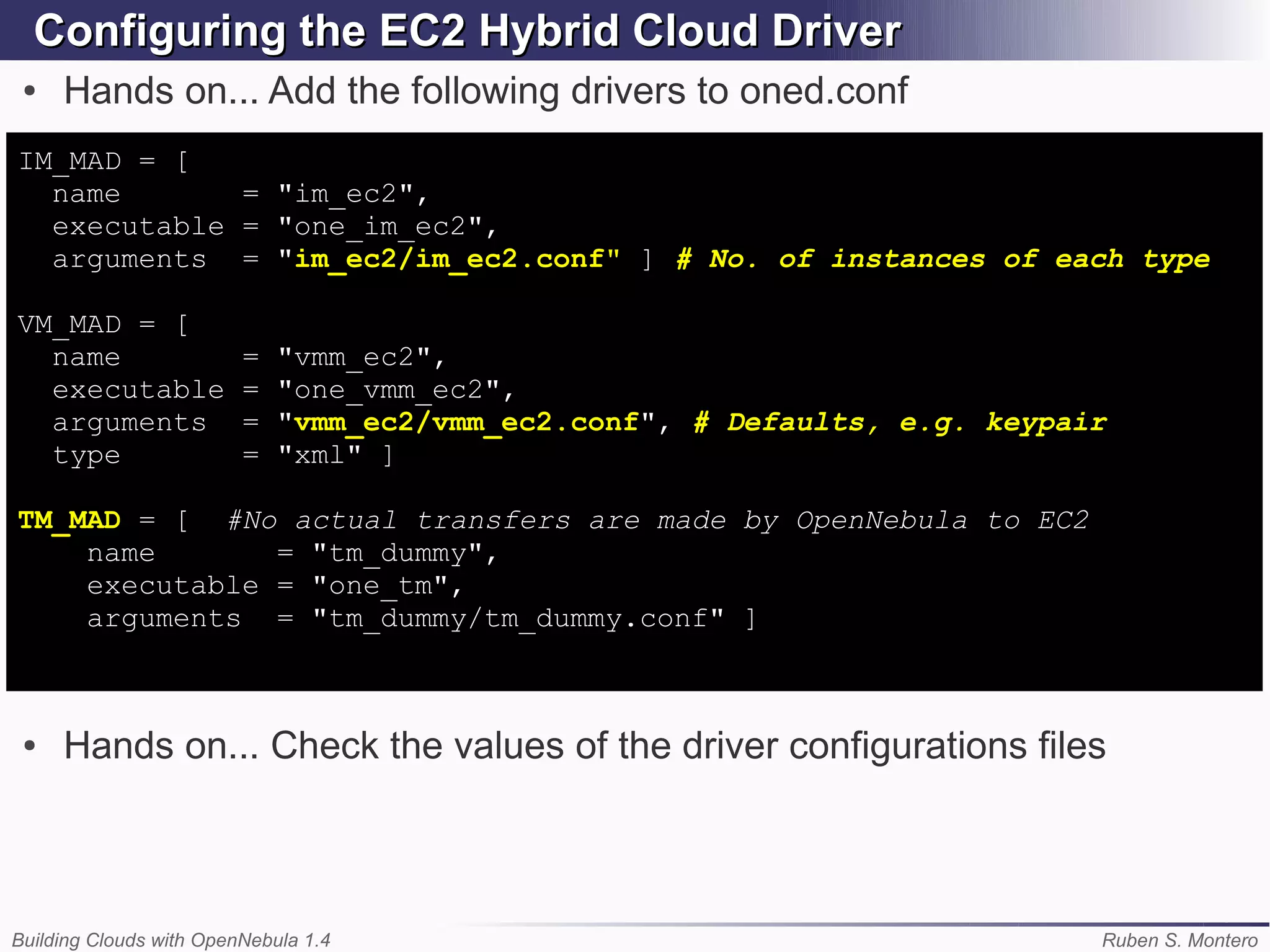 Configuring the EC2 Hybrid Cloud Driver
 ●   Hands on... Add the following drivers to oned.conf
IM_MAD = [
  name       = "im_ec2",
  executable = "one_im_ec2",
  arguments = "im_ec2/im_ec2.conf" ] # No. of instances of each type

VM_MAD = [
  name                   =   "vmm_ec2",
  executable             =   "one_vmm_ec2",
  arguments              =   "vmm_ec2/vmm_ec2.conf", # Defaults, e.g. keypair
  type                   =   "xml" ]

TM_MAD = [ #No actual transfers are made by OpenNebula to EC2
    name       = "tm_dummy",
    executable = "one_tm",
    arguments = "tm_dummy/tm_dummy.conf" ]



 ●   Hands on... Check the values of the driver configurations files



Building Clouds with OpenNebula 1.4                                         Ruben S. Montero
 