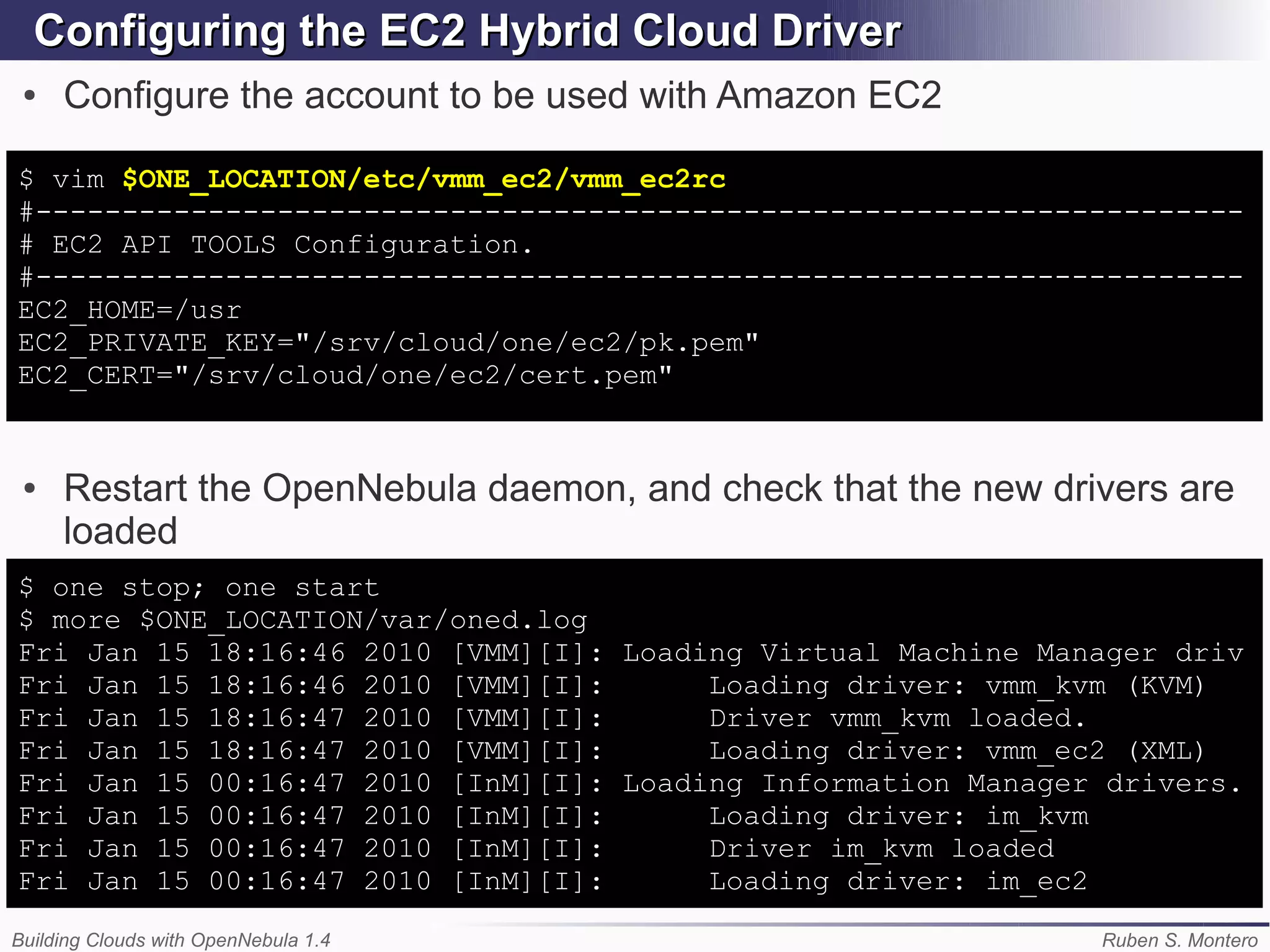 Configuring the EC2 Hybrid Cloud Driver
 ●   Configure the account to be used with Amazon EC2

$ vim $ONE_LOCATION/etc/vmm_ec2/vmm_ec2rc
#----------------------------------------------------------------------
# EC2 API TOOLS Configuration.
#----------------------------------------------------------------------
EC2_HOME=/usr
EC2_PRIVATE_KEY="/srv/cloud/one/ec2/pk.pem"
EC2_CERT="/srv/cloud/one/ec2/cert.pem"


 ●   Restart the OpenNebula daemon, and check that the new drivers are
     loaded
$ one stop; one start
$ more $ONE_LOCATION/var/oned.log
Fri Jan 15 18:16:46 2010 [VMM][I]: Loading Virtual Machine Manager driv
Fri Jan 15 18:16:46 2010 [VMM][I]:      Loading driver: vmm_kvm (KVM)
Fri Jan 15 18:16:47 2010 [VMM][I]:      Driver vmm_kvm loaded.
Fri Jan 15 18:16:47 2010 [VMM][I]:      Loading driver: vmm_ec2 (XML)
Fri Jan 15 00:16:47 2010 [InM][I]: Loading Information Manager drivers.
Fri Jan 15 00:16:47 2010 [InM][I]:      Loading driver: im_kvm
Fri Jan 15 00:16:47 2010 [InM][I]:      Driver im_kvm loaded
Fri Jan 15 00:16:47 2010 [InM][I]:      Loading driver: im_ec2
Building Clouds with OpenNebula 1.4                           Ruben S. Montero
 