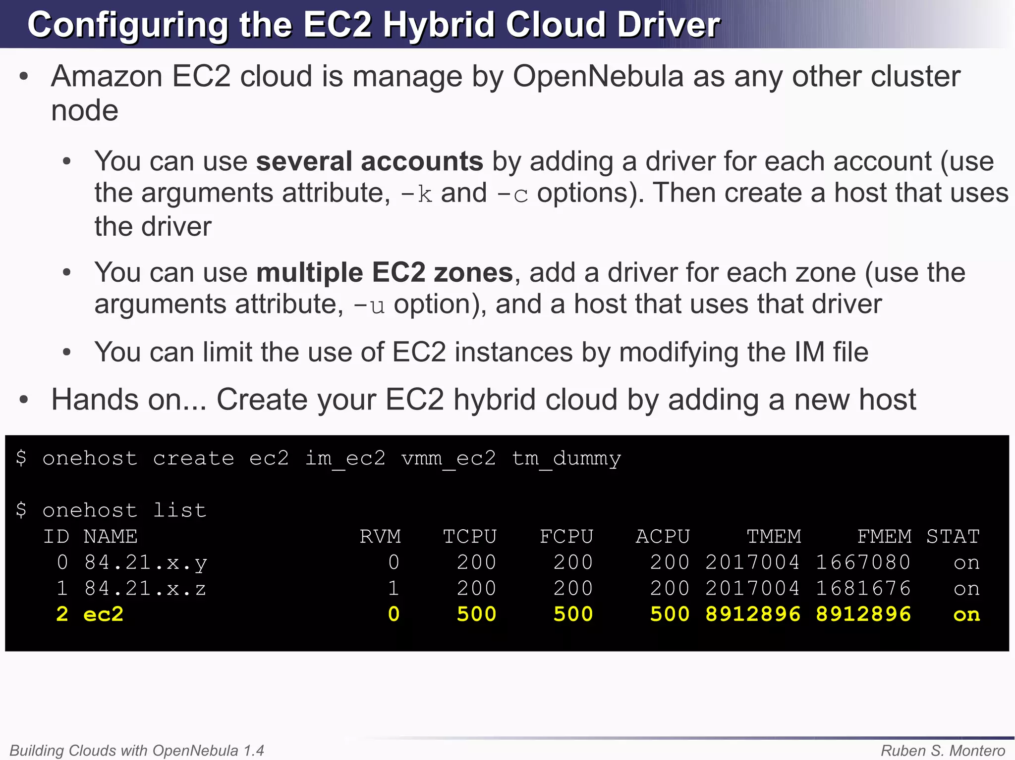 Configuring the EC2 Hybrid Cloud Driver
 ●   Amazon EC2 cloud is manage by OpenNebula as any other cluster
     node
       ●   You can use several accounts by adding a driver for each account (use
           the arguments attribute, -k and -c options). Then create a host that uses
           the driver
       ●   You can use multiple EC2 zones, add a driver for each zone (use the
           arguments attribute, -u option), and a host that uses that driver
       ●   You can limit the use of EC2 instances by modifying the IM file
 ●   Hands on... Create your EC2 hybrid cloud by adding a new host
$ onehost create ec2 im_ec2 vmm_ec2 tm_dummy

$ onehost list
  ID NAME                             RVM   TCPU   FCPU   ACPU    TMEM    FMEM STAT
   0 84.21.x.y                          0    200    200    200 2017004 1667080   on
   1 84.21.x.z                          1    200    200    200 2017004 1681676   on
   2 ec2                                0    500    500    500 8912896 8912896   on




Building Clouds with OpenNebula 1.4                                          Ruben S. Montero
 