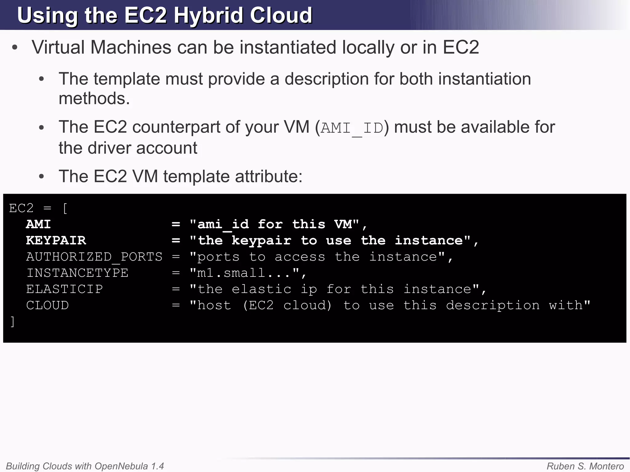 Using the EC2 Hybrid Cloud
 ●   Virtual Machines can be instantiated locally or in EC2
       ●   The template must provide a description for both instantiation
           methods.
       ●   The EC2 counterpart of your VM (AMI_ID) must be available for
           the driver account
       ●   The EC2 VM template attribute:
EC2 = [
  AMI                                 =   "ami_id for this VM",
  KEYPAIR                             =   "the keypair to use the instance",
  AUTHORIZED_PORTS                    =   "ports to access the instance",
  INSTANCETYPE                        =   "m1.small...",
  ELASTICIP                           =   "the elastic ip for this instance",
  CLOUD                               =   "host (EC2 cloud) to use this description with"
]




Building Clouds with OpenNebula 1.4                                                Ruben S. Montero
 