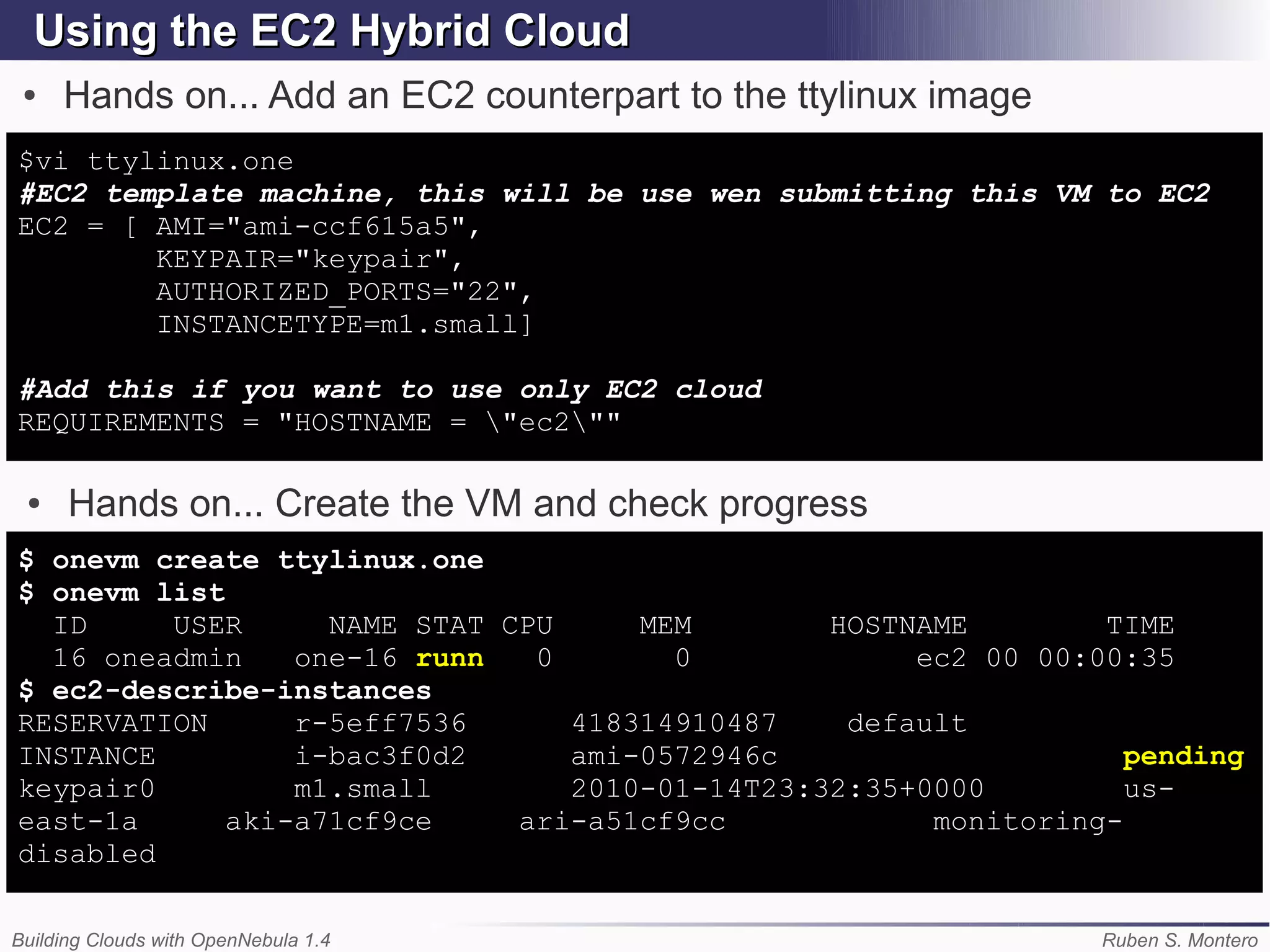 Using the EC2 Hybrid Cloud
 ●   Hands on... Add an EC2 counterpart to the ttylinux image
$vi ttylinux.one
#EC2 template machine, this will be use wen submitting this VM to EC2
EC2 = [ AMI="ami-ccf615a5",
        KEYPAIR="keypair",
        AUTHORIZED_PORTS="22",
        INSTANCETYPE=m1.small]

#Add this if you want to use only EC2 cloud
REQUIREMENTS = "HOSTNAME = "ec2""

 ●    Hands on... Create the VM and check progress
$ onevm create ttylinux.one
$ onevm list
  ID     USER      NAME STAT CPU     MEM        HOSTNAME        TIME
  16 oneadmin    one-16 runn   0       0             ec2 00 00:00:35
$ ec2-describe-instances
RESERVATION      r-5eff7536      418314910487    default
INSTANCE         i-bac3f0d2      ami-0572946c                     pending
keypair0         m1.small        2010-01-14T23:32:35+0000         us-
east-1a      aki-a71cf9ce     ari-a51cf9cc            monitoring-
disabled

Building Clouds with OpenNebula 1.4                             Ruben S. Montero
 