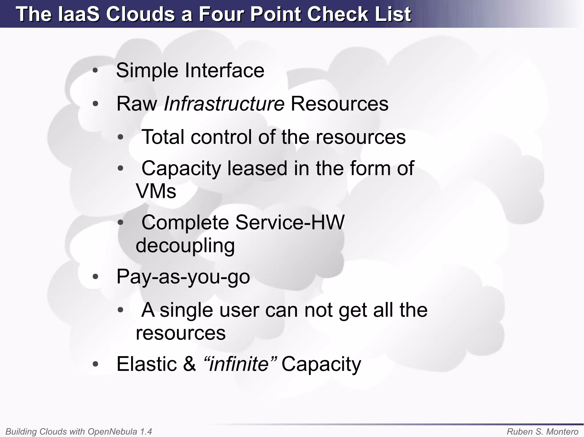 The IaaS Clouds a Four Point Check List

                    ●
                          Simple Interface
                    ●     Raw Infrastructure Resources
                          ●     Total control of the resources
                          ●    Capacity leased in the form of
                               VMs
                          ●    Complete Service-HW
                               decoupling
                    ●     Pay-as-you-go
                          ●     A single user can not get all the
                               resources
                    ●     Elastic & “infinite” Capacity


Building Clouds with OpenNebula 1.4                                 Ruben S. Montero
 