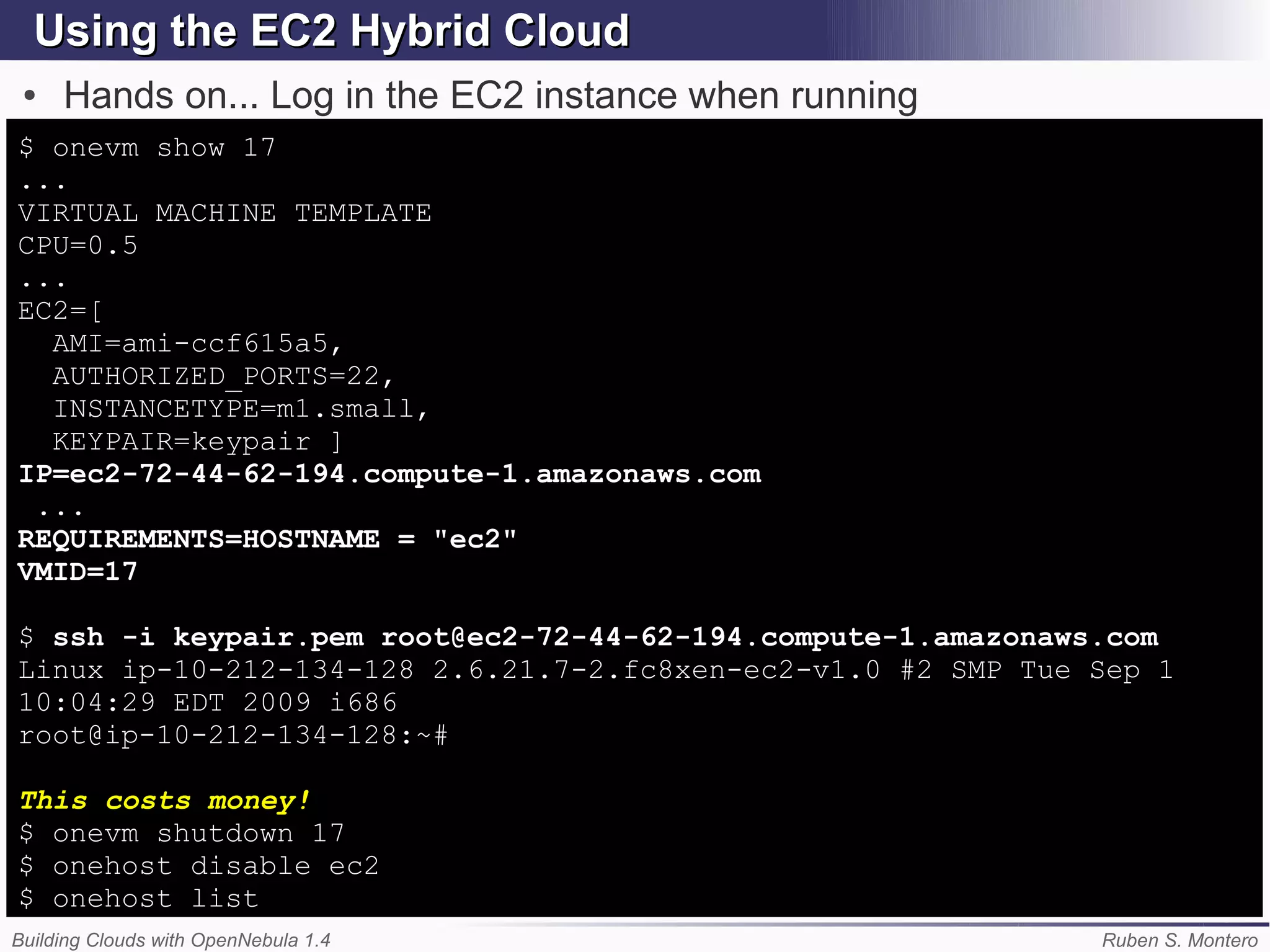 Using the EC2 Hybrid Cloud
 ●   Hands on... Log in the EC2 instance when running
$ onevm show 17
...
VIRTUAL MACHINE TEMPLATE
CPU=0.5
...
EC2=[
  AMI=ami-ccf615a5,
  AUTHORIZED_PORTS=22,
  INSTANCETYPE=m1.small,
  KEYPAIR=keypair ]
IP=ec2-72-44-62-194.compute-1.amazonaws.com
 ...
REQUIREMENTS=HOSTNAME = "ec2"
VMID=17

$ ssh -i keypair.pem root@ec2-72-44-62-194.compute-1.amazonaws.com
Linux ip-10-212-134-128 2.6.21.7-2.fc8xen-ec2-v1.0 #2 SMP Tue Sep 1
10:04:29 EDT 2009 i686
root@ip-10-212-134-128:~#

This costs money!
$ onevm shutdown 17
$ onehost disable ec2
$ onehost list
Building Clouds with OpenNebula 1.4                           Ruben S. Montero
 