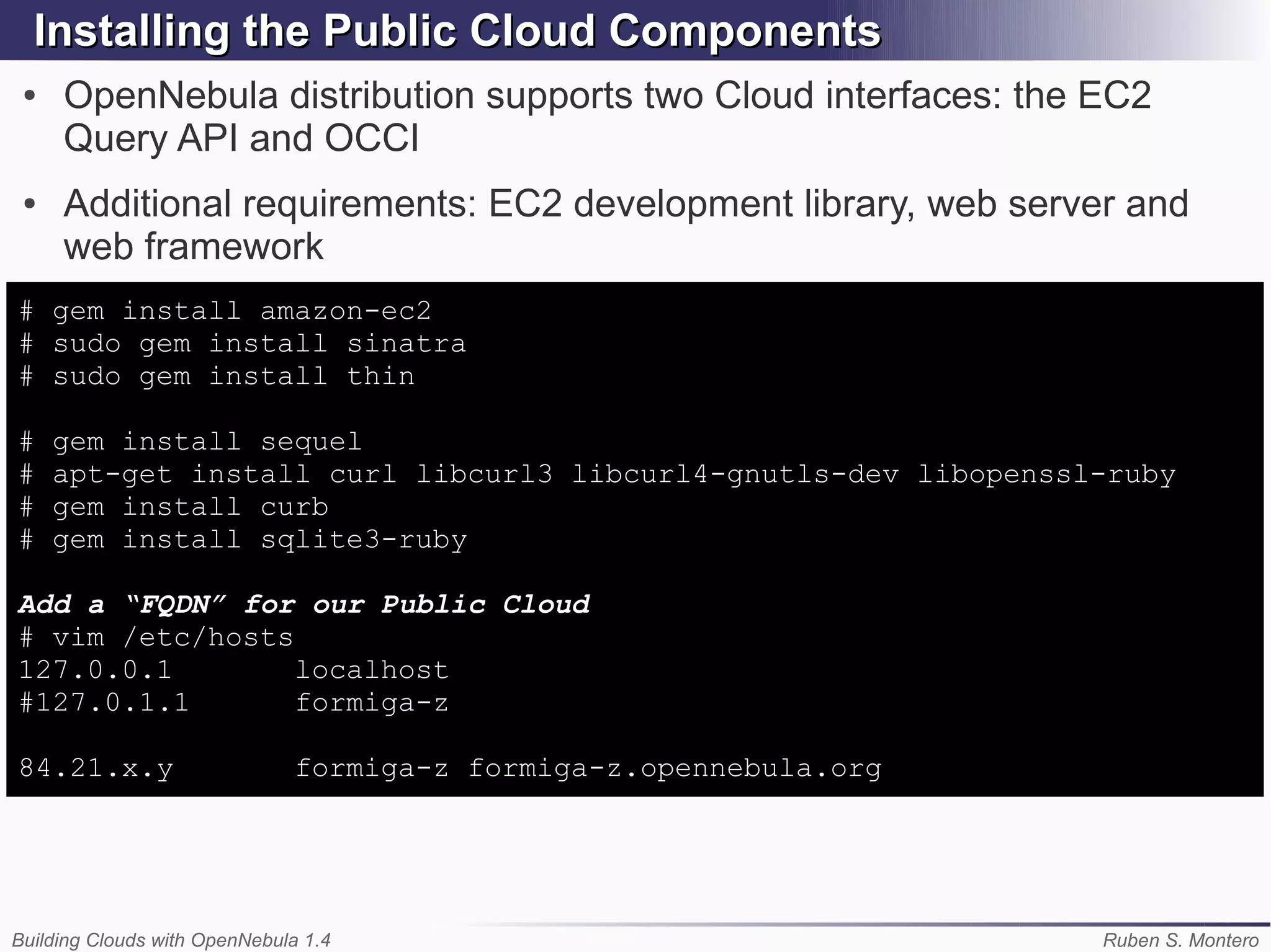 Installing the Public Cloud Components
 ●   OpenNebula distribution supports two Cloud interfaces: the EC2
     Query API and OCCI
 ●   Additional requirements: EC2 development library, web server and
     web framework
# gem install amazon-ec2
# sudo gem install sinatra
# sudo gem install thin

#    gem install sequel
#    apt-get install curl libcurl3 libcurl4-gnutls-dev libopenssl-ruby
#    gem install curb
#    gem install sqlite3-ruby

Add a “FQDN” for our Public Cloud
# vim /etc/hosts
127.0.0.1        localhost
#127.0.1.1       formiga-z

84.21.x.y                      formiga-z formiga-z.opennebula.org




Building Clouds with OpenNebula 1.4                                 Ruben S. Montero
 