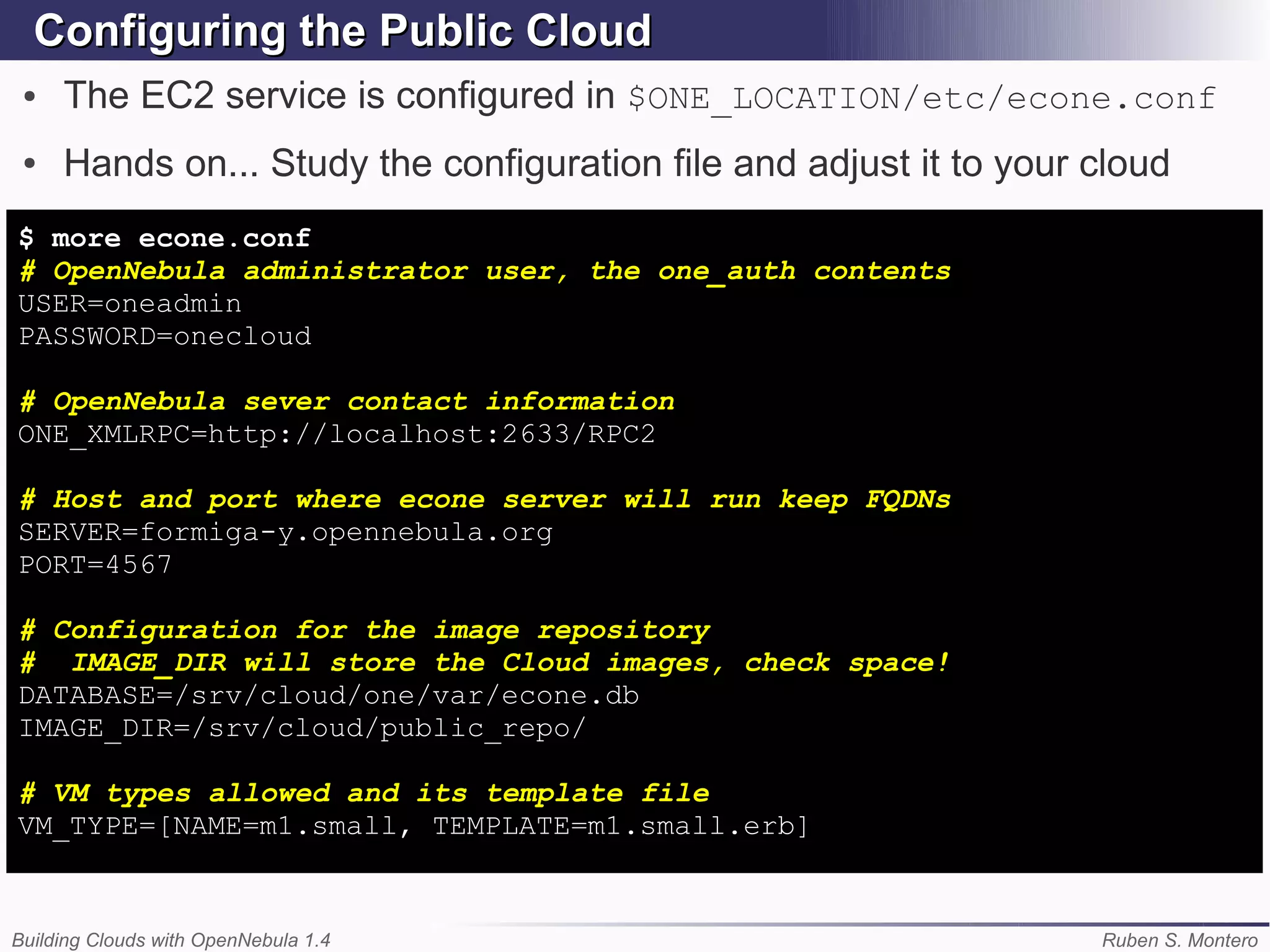 Configuring the Public Cloud
 ●   The EC2 service is configured in $ONE_LOCATION/etc/econe.conf
 ●   Hands on... Study the configuration file and adjust it to your cloud
$ more econe.conf
# OpenNebula administrator user, the one_auth contents
USER=oneadmin
PASSWORD=onecloud

# OpenNebula sever contact information
ONE_XMLRPC=http://localhost:2633/RPC2

# Host and port where econe server will run keep FQDNs
SERVER=formiga-y.opennebula.org
PORT=4567

# Configuration for the image repository
# IMAGE_DIR will store the Cloud images, check space!
DATABASE=/srv/cloud/one/var/econe.db
IMAGE_DIR=/srv/cloud/public_repo/

# VM types allowed and its template file
VM_TYPE=[NAME=m1.small, TEMPLATE=m1.small.erb]


Building Clouds with OpenNebula 1.4                                 Ruben S. Montero
 
