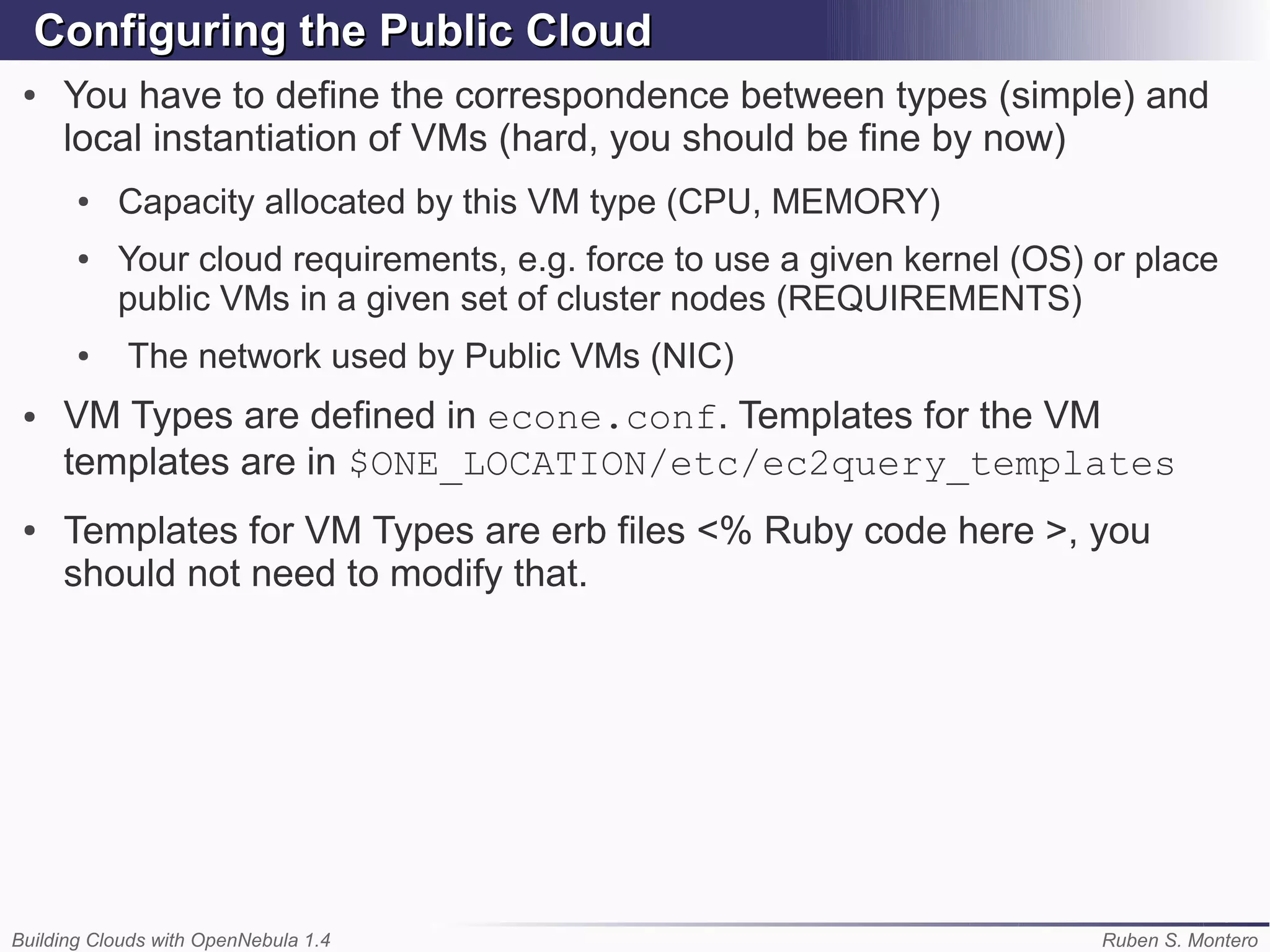 Configuring the Public Cloud
 ●   You have to define the correspondence between types (simple) and
     local instantiation of VMs (hard, you should be fine by now)
       ●   Capacity allocated by this VM type (CPU, MEMORY)
       ●   Your cloud requirements, e.g. force to use a given kernel (OS) or place
           public VMs in a given set of cluster nodes (REQUIREMENTS)
       ●    The network used by Public VMs (NIC)
 ●   VM Types are defined in econe.conf. Templates for the VM
     templates are in $ONE_LOCATION/etc/ec2query_templates
 ●   Templates for VM Types are erb files <% Ruby code here >, you
     should not need to modify that.




Building Clouds with OpenNebula 1.4                                       Ruben S. Montero
 