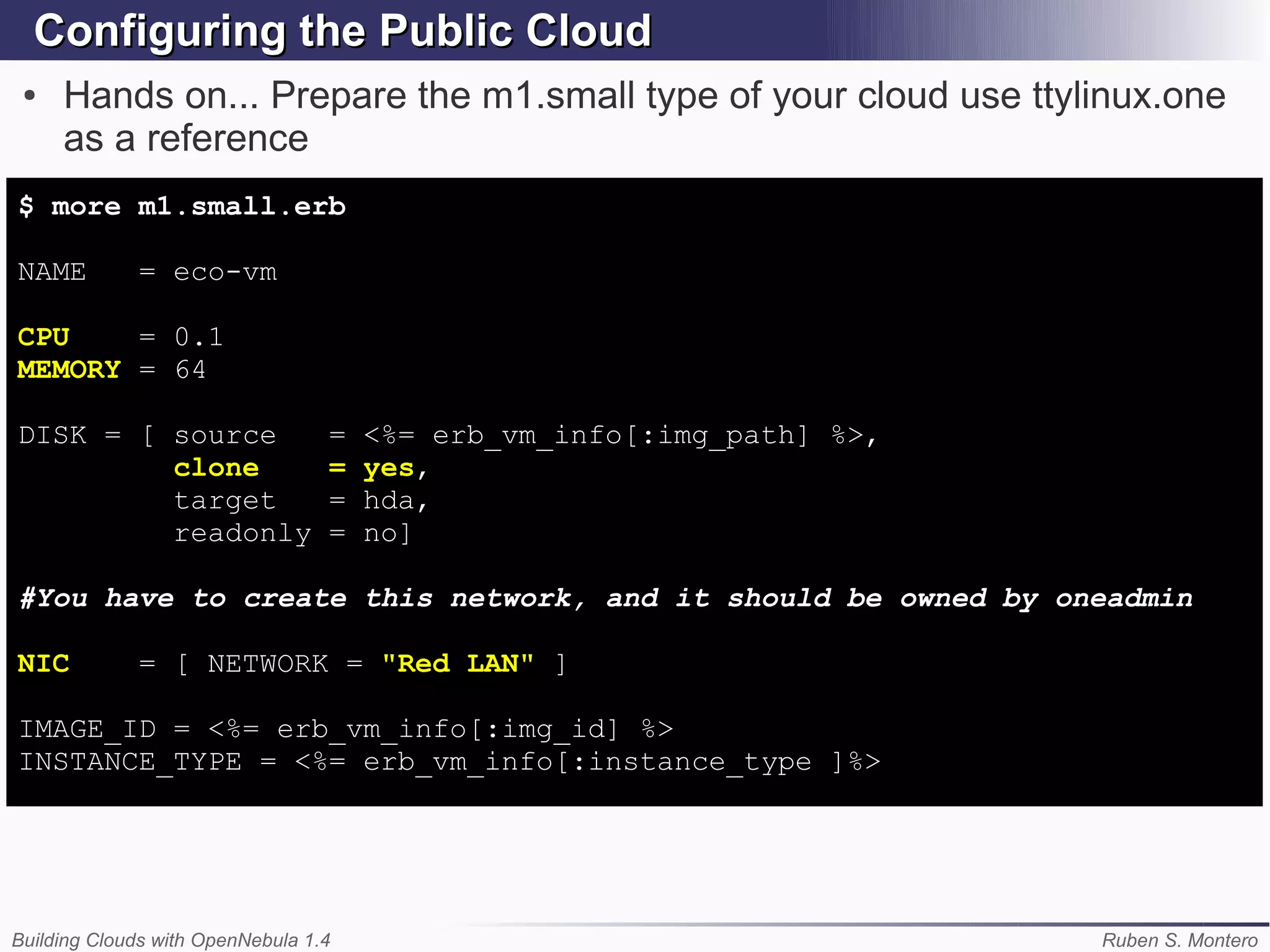 Configuring the Public Cloud
 ●   Hands on... Prepare the m1.small type of your cloud use ttylinux.one
     as a reference
$ more m1.small.erb

NAME         = eco-vm

CPU    = 0.1
MEMORY = 64

DISK = [ source                   =   <%= erb_vm_info[:img_path] %>,
         clone                    =   yes,
         target                   =   hda,
         readonly                 =   no]

#You have to create this network, and it should be owned by oneadmin

NIC          = [ NETWORK = "Red LAN" ]

IMAGE_ID = <%= erb_vm_info[:img_id] %>
INSTANCE_TYPE = <%= erb_vm_info[:instance_type ]%>




Building Clouds with OpenNebula 1.4                                    Ruben S. Montero
 