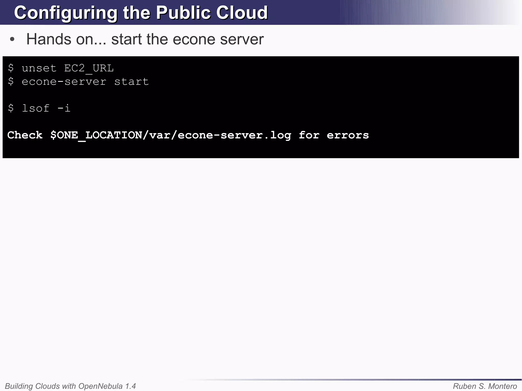 Configuring the Public Cloud
 ●   Hands on... start the econe server
$ unset EC2_URL
$ econe-server start

$ lsof -i

Check $ONE_LOCATION/var/econe-server.log for errors




Building Clouds with OpenNebula 1.4                   Ruben S. Montero
 