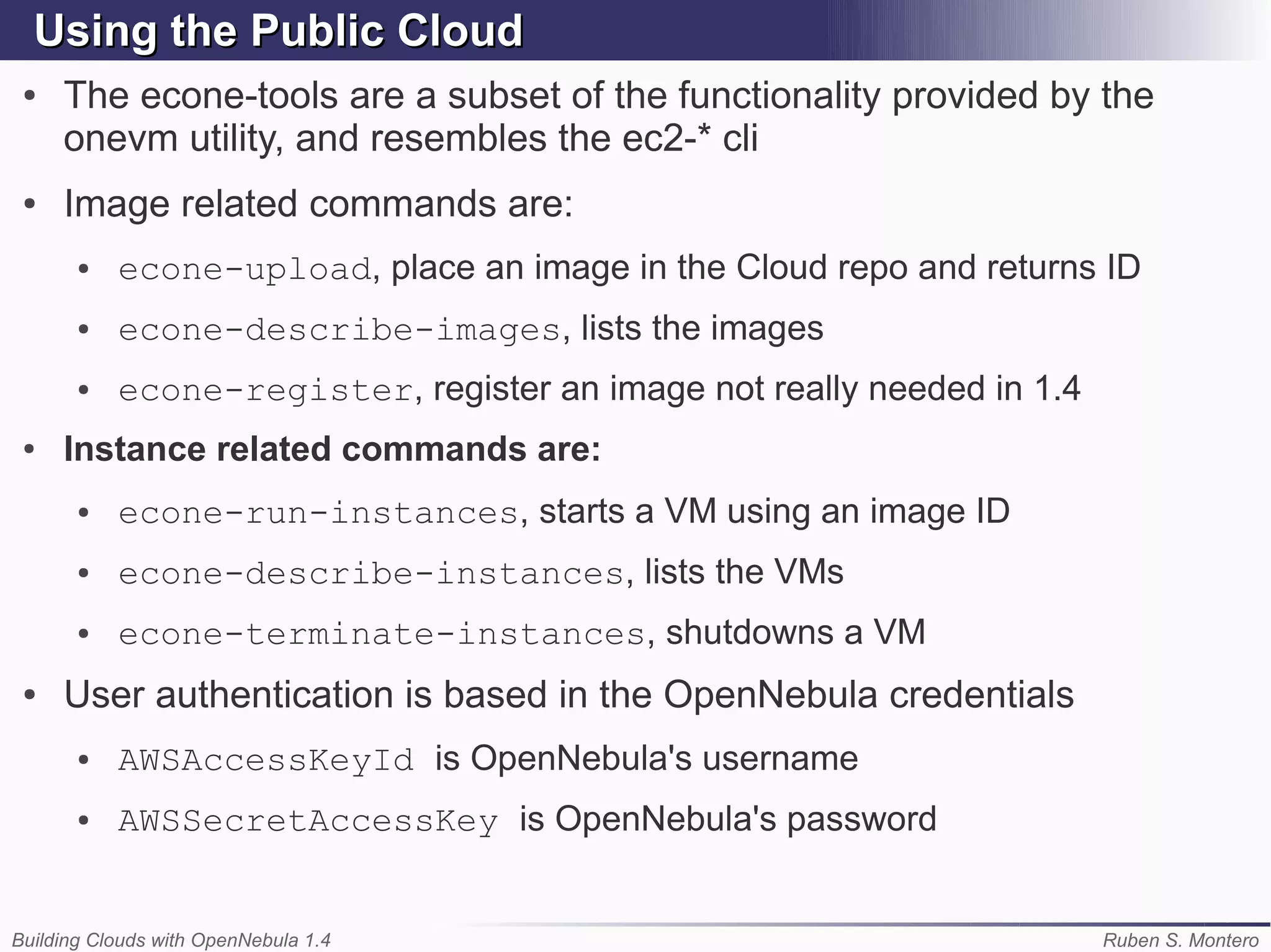 Using the Public Cloud
 ●   The econe-tools are a subset of the functionality provided by the
     onevm utility, and resembles the ec2-* cli
 ●   Image related commands are:
       ●   econe-upload, place an image in the Cloud repo and returns ID
       ●   econe-describe-images, lists the images
       ●   econe-register, register an image not really needed in 1.4
 ●   Instance related commands are:
       ●   econe-run-instances, starts a VM using an image ID
       ●   econe-describe-instances, lists the VMs
       ●   econe-terminate-instances, shutdowns a VM
 ●   User authentication is based in the OpenNebula credentials
       ●   AWSAccessKeyId is OpenNebula's username
       ●   AWSSecretAccessKey is OpenNebula's password


Building Clouds with OpenNebula 1.4                                     Ruben S. Montero
 