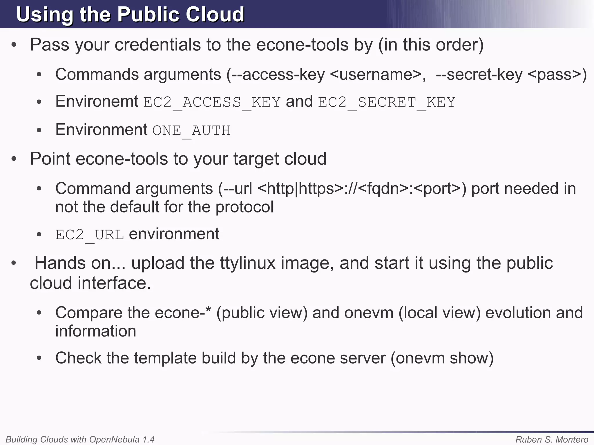 Using the Public Cloud
 ●   Pass your credentials to the econe-tools by (in this order)
       ●   Commands arguments (--access-key <username>, --secret-key <pass>)
       ●   Environemt EC2_ACCESS_KEY and EC2_SECRET_KEY
       ●   Environment ONE_AUTH
 ●   Point econe-tools to your target cloud
       ●   Command arguments (--url <http|https>://<fqdn>:<port>) port needed in
           not the default for the protocol
       ●   EC2_URL environment
 ●
      Hands on... upload the ttylinux image, and start it using the public
     cloud interface.
       ●   Compare the econe-* (public view) and onevm (local view) evolution and
           information
       ●   Check the template build by the econe server (onevm show)



Building Clouds with OpenNebula 1.4                                    Ruben S. Montero
 