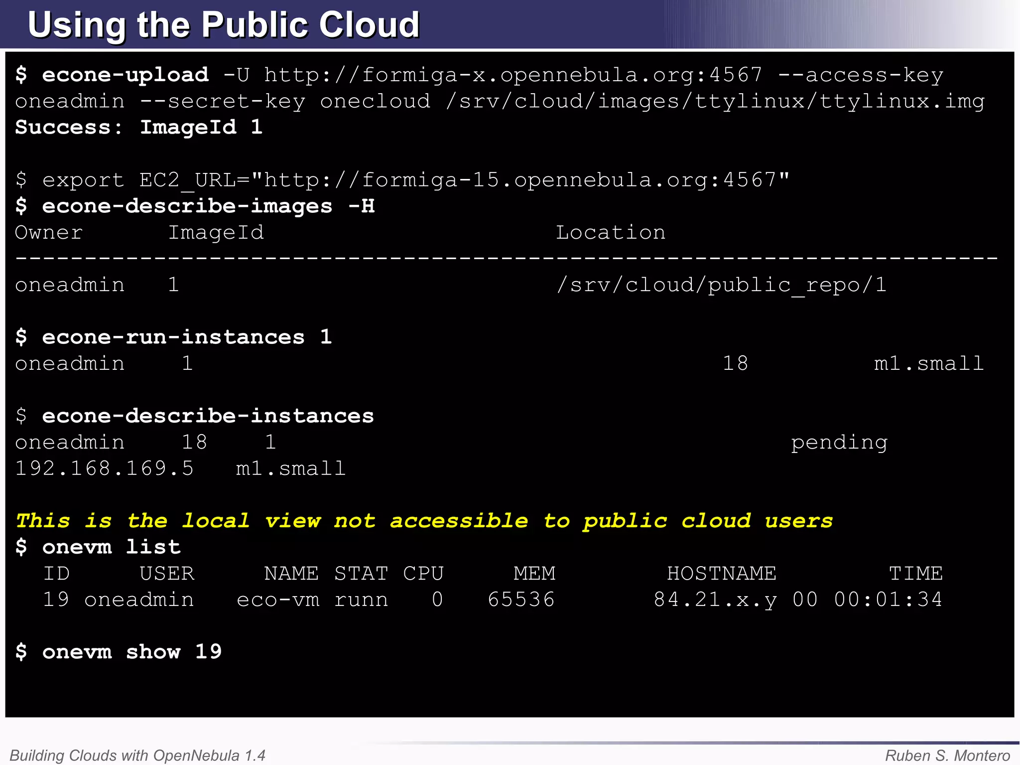 Using the Public Cloud
$ econe-upload -U http://formiga-x.opennebula.org:4567 --access-key
oneadmin --secret-key onecloud /srv/cloud/images/ttylinux/ttylinux.img
Success: ImageId 1

$ export EC2_URL="http://formiga-15.opennebula.org:4567"
$ econe-describe-images -H
Owner      ImageId                     Location
-----------------------------------------------------------------------
oneadmin   1                           /srv/cloud/public_repo/1

$ econe-run-instances 1
oneadmin    1                                      18         m1.small

$ econe-describe-instances
oneadmin    18    1                                     pending
192.168.169.5   m1.small

This is the local view not accessible to public cloud users
$ onevm list
  ID     USER     NAME STAT CPU     MEM        HOSTNAME        TIME
  19 oneadmin   eco-vm runn   0   65536       84.21.x.y 00 00:01:34

$ onevm show 19



Building Clouds with OpenNebula 1.4                           Ruben S. Montero
 