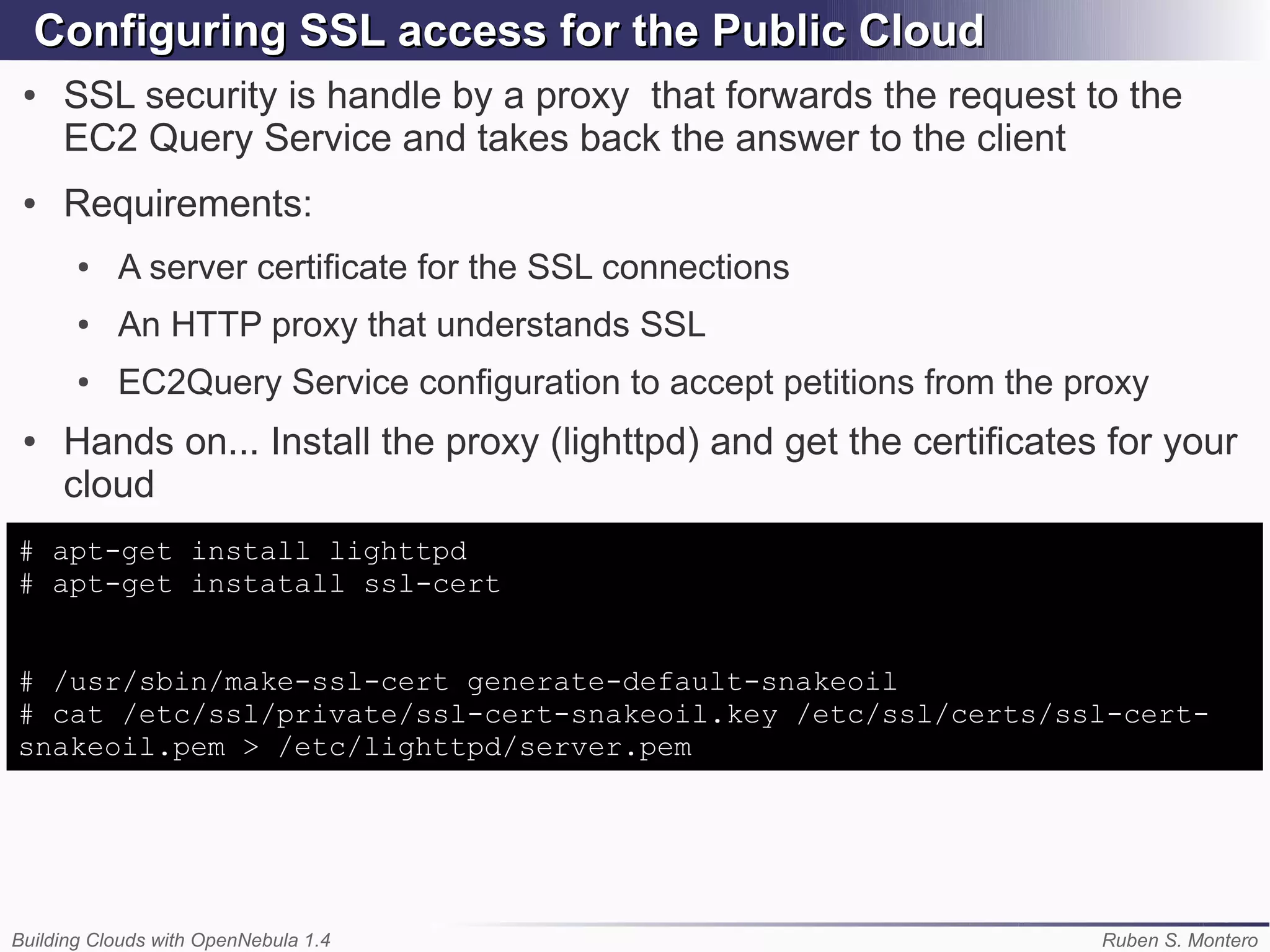 Configuring SSL access for the Public Cloud
 ●   SSL security is handle by a proxy that forwards the request to the
     EC2 Query Service and takes back the answer to the client
 ●   Requirements:
       ●   A server certificate for the SSL connections
       ●   An HTTP proxy that understands SSL
       ●   EC2Query Service configuration to accept petitions from the proxy
 ●   Hands on... Install the proxy (lighttpd) and get the certificates for your
     cloud
# apt-get install lighttpd
# apt-get instatall ssl-cert


# /usr/sbin/make-ssl-cert generate-default-snakeoil
# cat /etc/ssl/private/ssl-cert-snakeoil.key /etc/ssl/certs/ssl-cert-
snakeoil.pem > /etc/lighttpd/server.pem




Building Clouds with OpenNebula 1.4                                     Ruben S. Montero
 