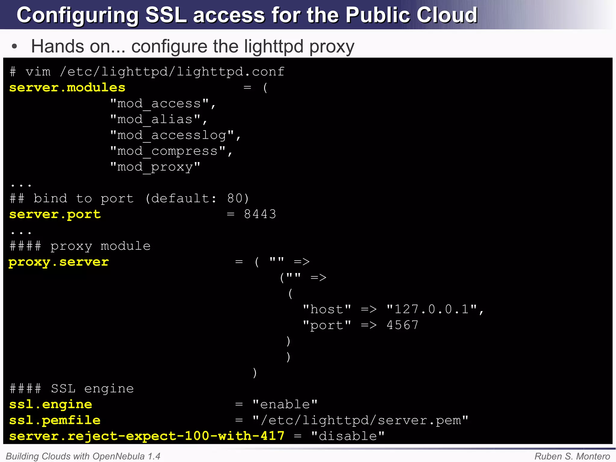 Configuring SSL access for the Public Cloud
 ●   Hands on... configure the lighttpd proxy
# vim /etc/lighttpd/lighttpd.conf
server.modules                = (
             "mod_access",
             "mod_alias",
             "mod_accesslog",
             "mod_compress",
             "mod_proxy"
...
## bind to port (default: 80)
server.port                = 8443
...
#### proxy module
proxy.server                 = ( "" =>
                                  ("" =>
                                   (
                                     "host" => "127.0.0.1",
                                     "port" => 4567
                                   )
                                   )
                               )
#### SSL engine
ssl.engine                   = "enable"
ssl.pemfile                  = "/etc/lighttpd/server.pem"
server.reject-expect-100-with-417 = "disable"
Building Clouds with OpenNebula 1.4                           Ruben S. Montero
 