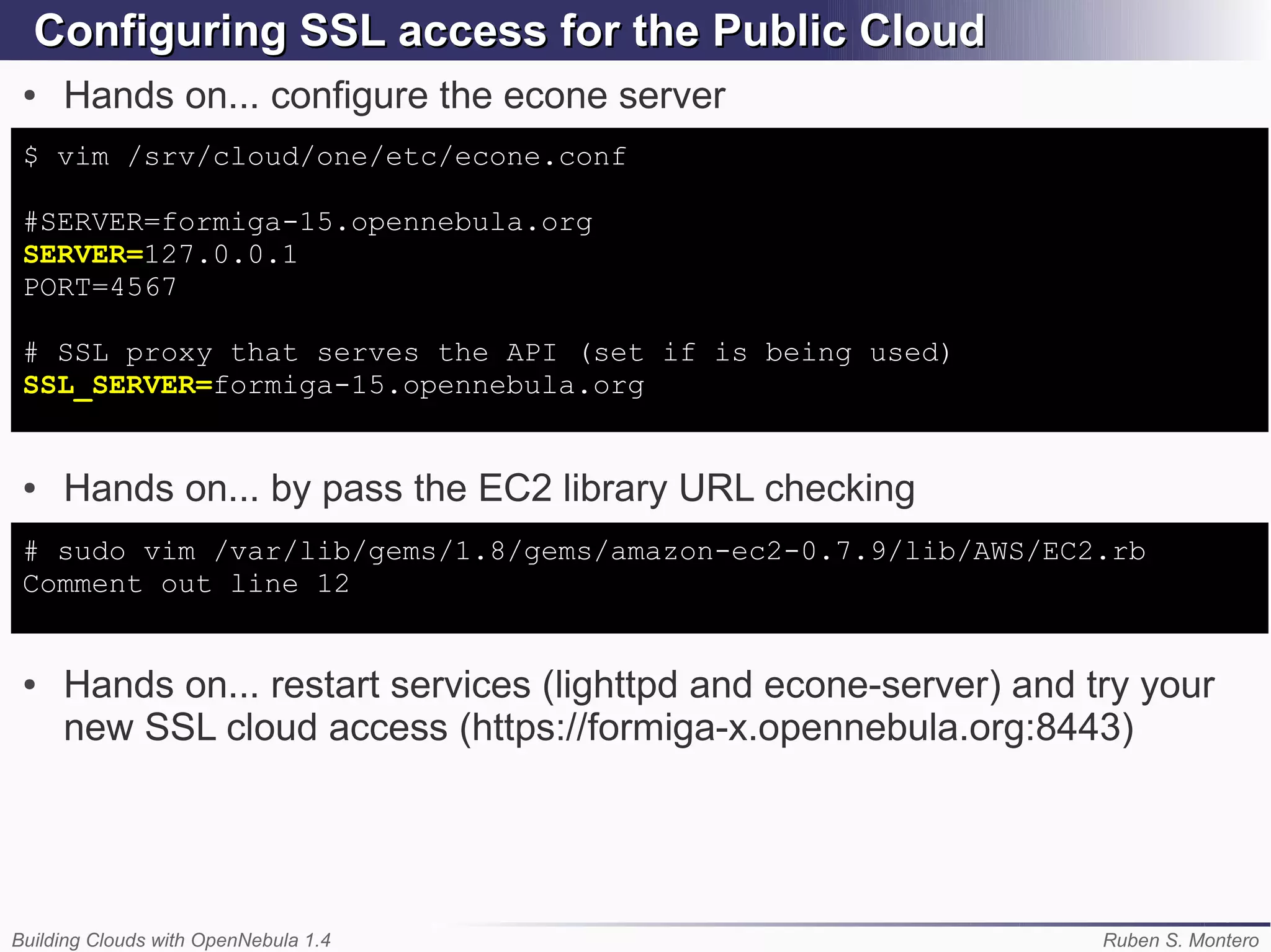 Configuring SSL access for the Public Cloud
 ●   Hands on... configure the econe server
 $ vim /srv/cloud/one/etc/econe.conf

 #SERVER=formiga-15.opennebula.org
 SERVER=127.0.0.1
 PORT=4567

 # SSL proxy that serves the API (set if is being used)
 SSL_SERVER=formiga-15.opennebula.org


 ●   Hands on... by pass the EC2 library URL checking
 # sudo vim /var/lib/gems/1.8/gems/amazon-ec2-0.7.9/lib/AWS/EC2.rb
 Comment out line 12


 ●   Hands on... restart services (lighttpd and econe-server) and try your
     new SSL cloud access (https://formiga-x.opennebula.org:8443)




Building Clouds with OpenNebula 1.4                                Ruben S. Montero
 