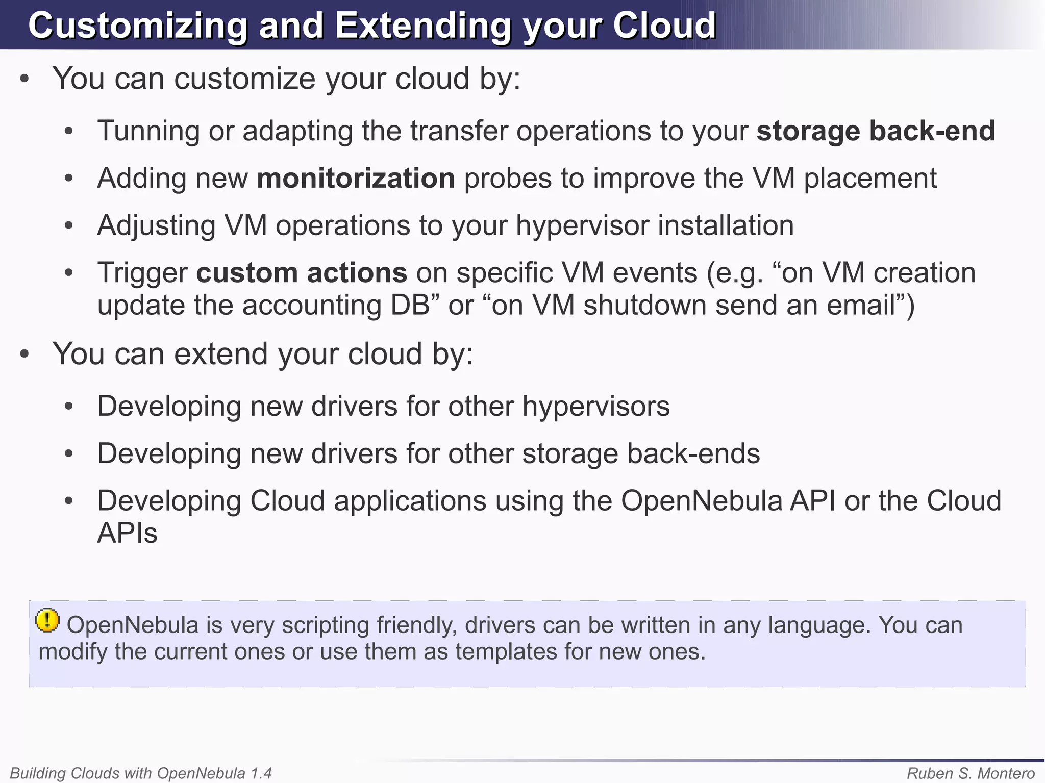 Customizing and Extending your Cloud
 ●    You can customize your cloud by:
       ●   Tunning or adapting the transfer operations to your storage back-end
       ●   Adding new monitorization probes to improve the VM placement
       ●   Adjusting VM operations to your hypervisor installation
       ●   Trigger custom actions on specific VM events (e.g. “on VM creation
           update the accounting DB” or “on VM shutdown send an email”)
 ●    You can extend your cloud by:
       ●   Developing new drivers for other hypervisors
       ●   Developing new drivers for other storage back-ends
       ●   Developing Cloud applications using the OpenNebula API or the Cloud
           APIs


       OpenNebula is very scripting friendly, drivers can be written in any language. You can
     modify the current ones or use them as templates for new ones.




Building Clouds with OpenNebula 1.4                                                    Ruben S. Montero
 