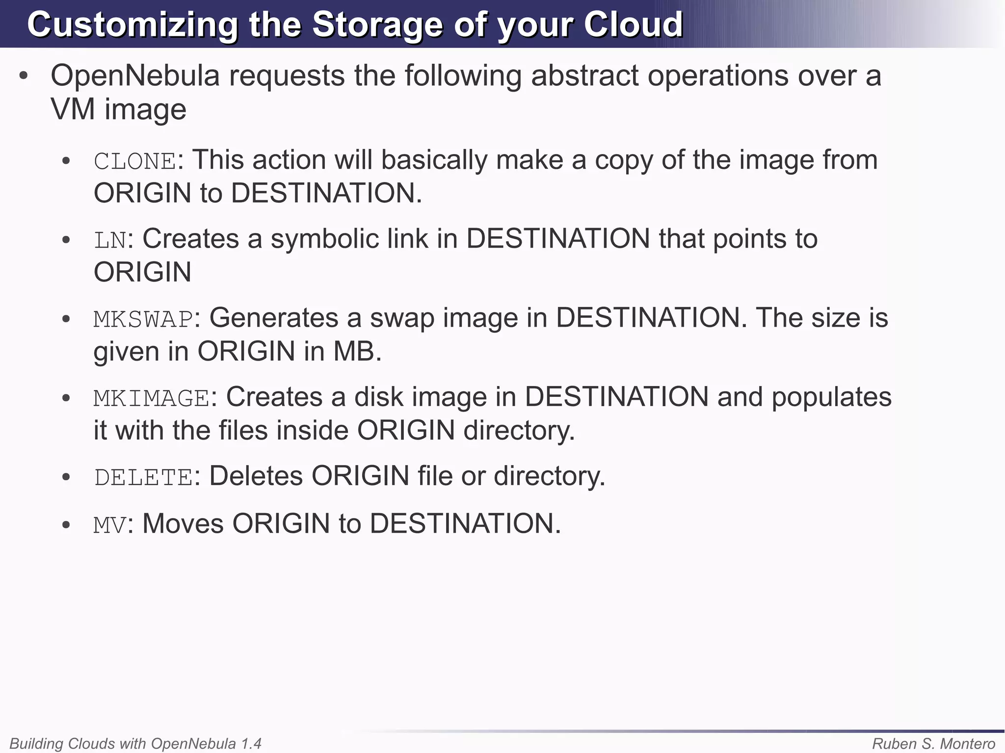 Customizing the Storage of your Cloud
 ●   OpenNebula requests the following abstract operations over a
     VM image
       ●   CLONE: This action will basically make a copy of the image from
           ORIGIN to DESTINATION.
       ●   LN: Creates a symbolic link in DESTINATION that points to
           ORIGIN
       ●   MKSWAP: Generates a swap image in DESTINATION. The size is
           given in ORIGIN in MB.
       ●   MKIMAGE: Creates a disk image in DESTINATION and populates
           it with the files inside ORIGIN directory.
       ●   DELETE: Deletes ORIGIN file or directory.
       ●   MV: Moves ORIGIN to DESTINATION.




Building Clouds with OpenNebula 1.4                                      Ruben S. Montero
 